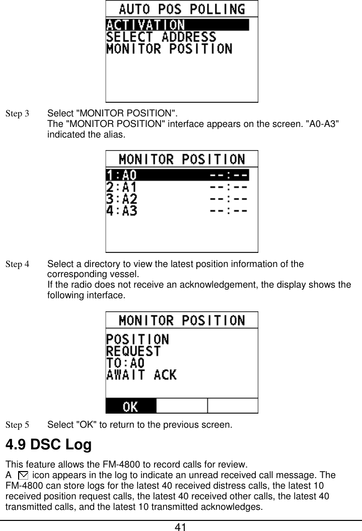  41   Step 3  Select &quot;MONITOR POSITION&quot;.   The &quot;MONITOR POSITION&quot; interface appears on the screen. &quot;A0-A3&quot; indicated the alias.    Step 4  Select a directory to view the latest position information of the corresponding vessel. If the radio does not receive an acknowledgement, the display shows the following interface.  Step 5 Select &quot;OK&quot; to return to the previous screen. 4.9 DSC Log This feature allows the FM-4800 to record calls for review.   A    icon appears in the log to indicate an unread received call message. The FM-4800 can store logs for the latest 40 received distress calls, the latest 10 received position request calls, the latest 40 received other calls, the latest 40 transmitted calls, and the latest 10 transmitted acknowledges. 