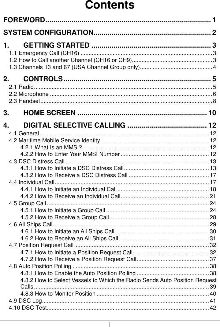  i  Contents FOREWORD ................................................................................... 1 SYSTEM CONFIGURATION ........................................................... 2 1. GETTING STARTED ............................................................ 3 1.1 Emergency Call (CH16) .................................................................................. 3 1.2 How to Call another Channel (CH16 or CH9) .................................................. 3 1.3 Channels 13 and 67 (USA Channel Group only) ............................................. 4 2. CONTROLS .......................................................................... 5 2.1 Radio ............................................................................................................... 5 2.2 Microphone ..................................................................................................... 6 2.3 Handset ........................................................................................................... 8 3. HOME SCREEN ................................................................. 10 4. DIGITAL SELECTIVE CALLING ........................................ 12 4.1 General ......................................................................................................... 12 4.2 Maritime Mobile Service Identity ................................................................... 12 4.2.1 What Is an MMSI? ............................................................................... 12 4.2.2 How to Enter Your MMSI Number ....................................................... 12 4.3 DSC Distress Call.......................................................................................... 13 4.3.1 How to Initiate a DSC Distress Call ..................................................... 13 4.3.2 How to Receive a DSC Distress Call .................................................. 17 4.4 Individual Call ................................................................................................ 17 4.4.1 How to Initiate an Individual Call ......................................................... 18 4.4.2 How to Receive an Individual Call ....................................................... 21 4.5 Group Call ..................................................................................................... 24 4.5.1 How to Initiate a Group Call ................................................................ 24 4.5.2 How to Receive a Group Call .............................................................. 28 4.6 All Ships Call ................................................................................................. 29 4.6.1 How to Initiate an All Ships Call........................................................... 30 4.6.2 How to Receive an All Ships Call ........................................................ 31 4.7 Position Request Call .................................................................................... 32 4.7.1 How to Initiate a Position Request Call ............................................... 32 4.7.2 How to Receive a Position Request Call ............................................. 37 4.8 Auto Position Polling ..................................................................................... 38 4.8.1 How to Enable the Auto Position Polling ............................................. 38 4.8.2 How to Select Vessels to Which the Radio Sends Auto Position Request Calls ............................................................................................................. 39 4.8.3 How to Monitor Position ...................................................................... 40 4.9 DSC Log ........................................................................................................ 41 4.10 DSC Test ..................................................................................................... 42 