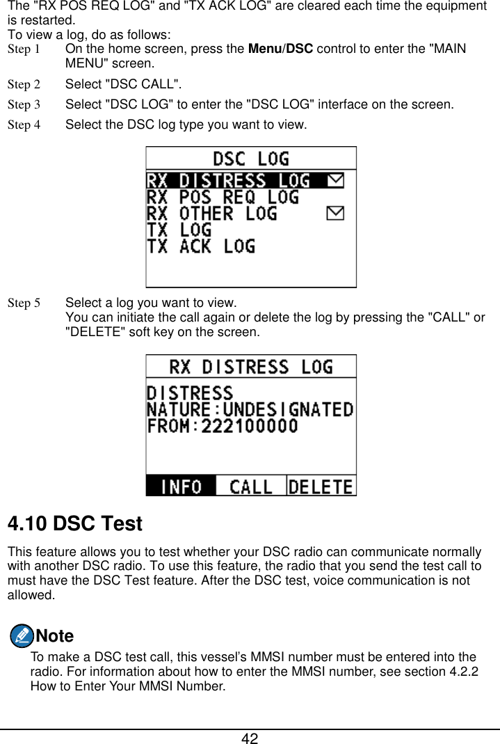  42  The &quot;RX POS REQ LOG&quot; and &quot;TX ACK LOG&quot; are cleared each time the equipment is restarted. To view a log, do as follows: Step 1  On the home screen, press the Menu/DSC control to enter the &quot;MAIN MENU&quot; screen. Step 2  Select &quot;DSC CALL&quot;. Step 3  Select &quot;DSC LOG&quot; to enter the &quot;DSC LOG&quot; interface on the screen. Step 4  Select the DSC log type you want to view.  Step 5  Select a log you want to view. You can initiate the call again or delete the log by pressing the &quot;CALL&quot; or &quot;DELETE&quot; soft key on the screen.  4.10 DSC Test This feature allows you to test whether your DSC radio can communicate normally with another DSC radio. To use this feature, the radio that you send the test call to must have the DSC Test feature. After the DSC test, voice communication is not allowed. Note To make a DSC test call, this vessel’s MMSI number must be entered into the radio. For information about how to enter the MMSI number, see section 4.2.2 How to Enter Your MMSI Number. 