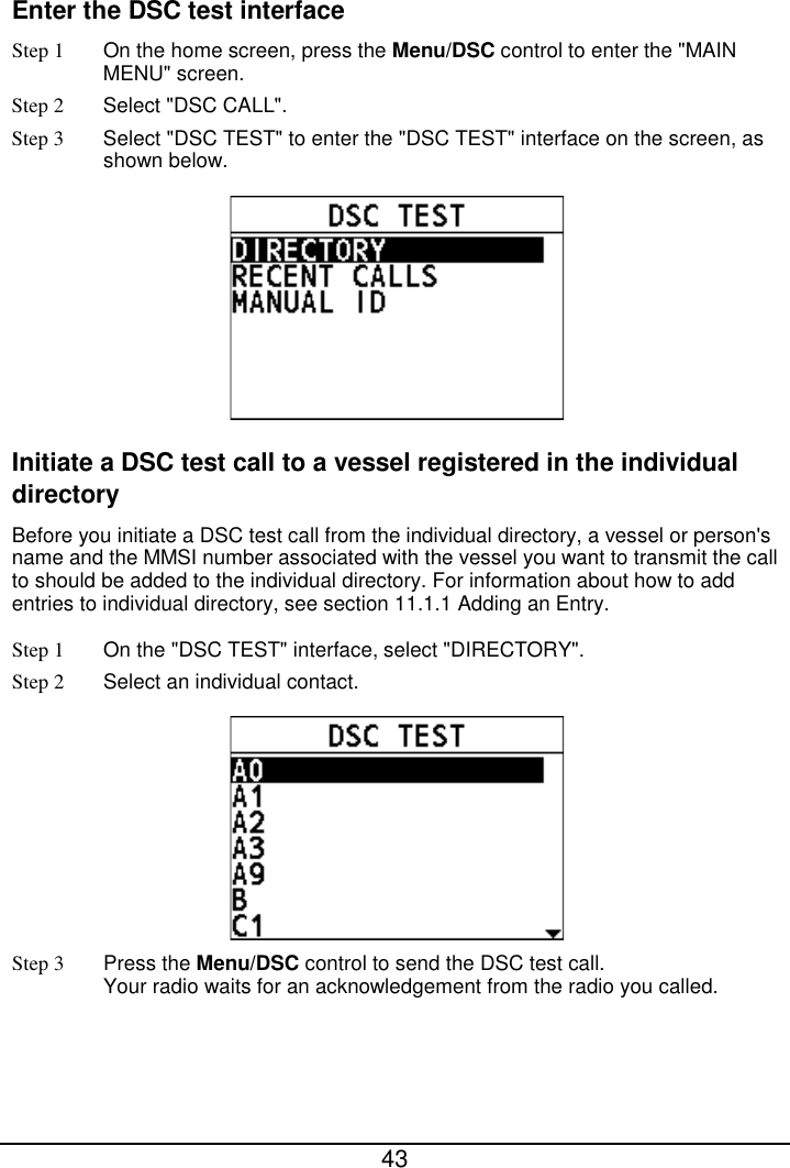  43  Enter the DSC test interface Step 1  On the home screen, press the Menu/DSC control to enter the &quot;MAIN MENU&quot; screen. Step 2  Select &quot;DSC CALL&quot;. Step 3  Select &quot;DSC TEST&quot; to enter the &quot;DSC TEST&quot; interface on the screen, as shown below.  Initiate a DSC test call to a vessel registered in the individual directory Before you initiate a DSC test call from the individual directory, a vessel or person&apos;s name and the MMSI number associated with the vessel you want to transmit the call to should be added to the individual directory. For information about how to add entries to individual directory, see section 11.1.1 Adding an Entry. Step 1 On the &quot;DSC TEST&quot; interface, select &quot;DIRECTORY&quot;. Step 2  Select an individual contact.  Step 3  Press the Menu/DSC control to send the DSC test call. Your radio waits for an acknowledgement from the radio you called. 