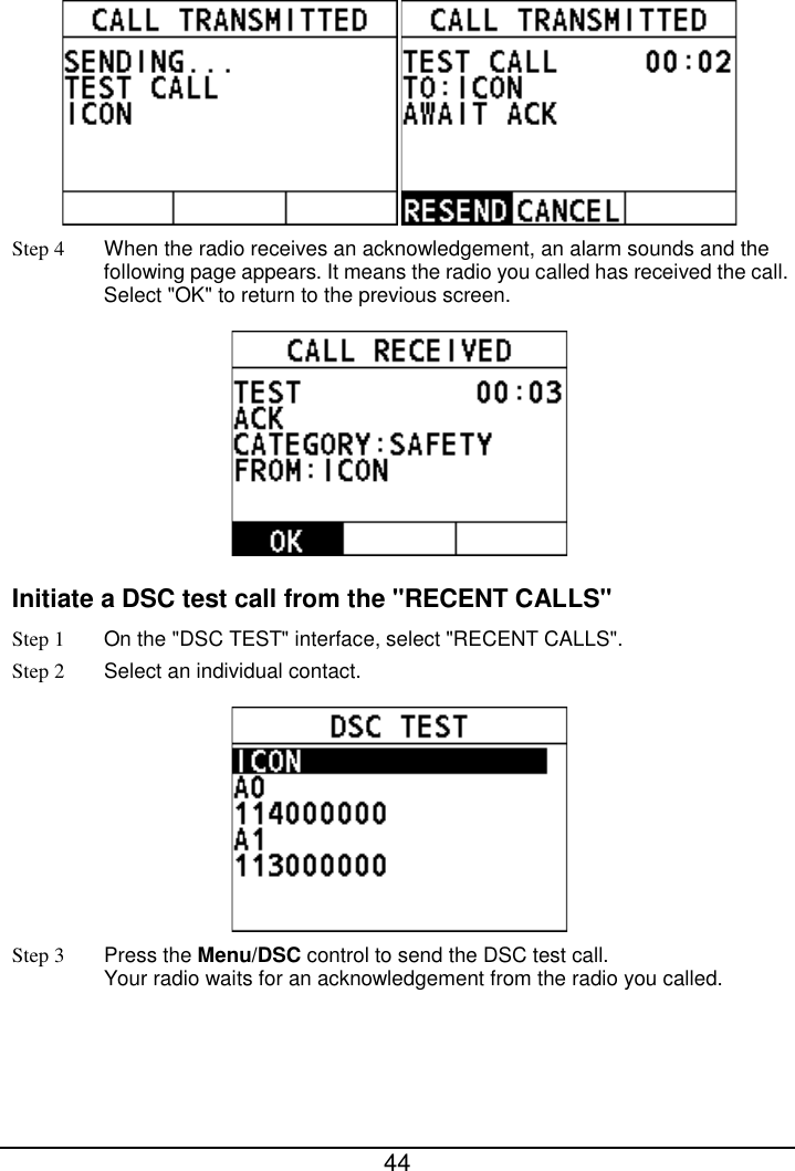  44   Step 4 When the radio receives an acknowledgement, an alarm sounds and the following page appears. It means the radio you called has received the call. Select &quot;OK&quot; to return to the previous screen.  Initiate a DSC test call from the &quot;RECENT CALLS&quot; Step 1 On the &quot;DSC TEST&quot; interface, select &quot;RECENT CALLS&quot;. Step 2  Select an individual contact.  Step 3 Press the Menu/DSC control to send the DSC test call.   Your radio waits for an acknowledgement from the radio you called. 