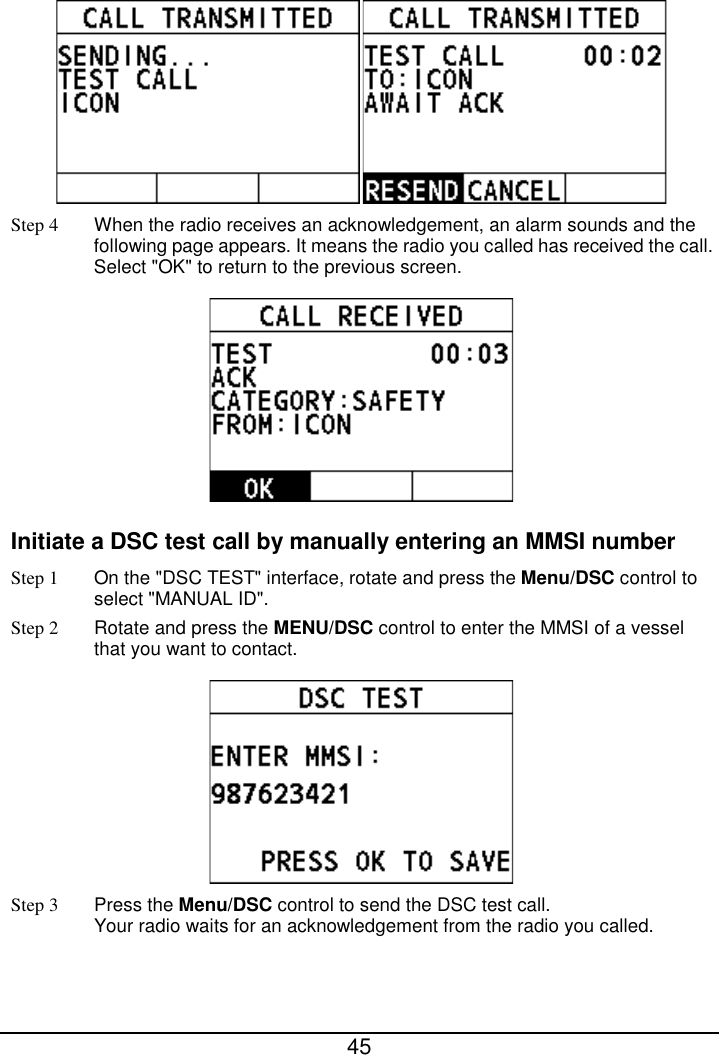  45   Step 4 When the radio receives an acknowledgement, an alarm sounds and the following page appears. It means the radio you called has received the call. Select &quot;OK&quot; to return to the previous screen.  Initiate a DSC test call by manually entering an MMSI number Step 1 On the &quot;DSC TEST&quot; interface, rotate and press the Menu/DSC control to select &quot;MANUAL ID&quot;. Step 2 Rotate and press the MENU/DSC control to enter the MMSI of a vessel that you want to contact.  Step 3 Press the Menu/DSC control to send the DSC test call.   Your radio waits for an acknowledgement from the radio you called. 