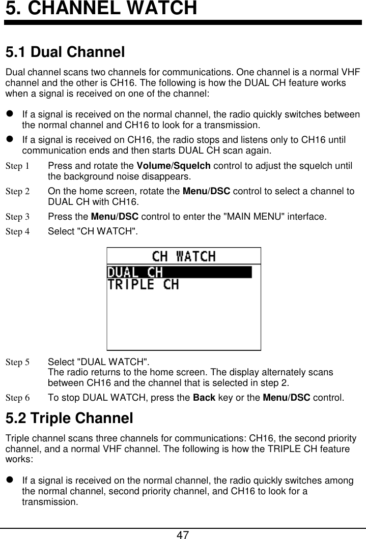  47  5. CHANNEL WATCH 5.1 Dual Channel Dual channel scans two channels for communications. One channel is a normal VHF channel and the other is CH16. The following is how the DUAL CH feature works when a signal is received on one of the channel:  If a signal is received on the normal channel, the radio quickly switches between the normal channel and CH16 to look for a transmission.  If a signal is received on CH16, the radio stops and listens only to CH16 until communication ends and then starts DUAL CH scan again. Step 1 Press and rotate the Volume/Squelch control to adjust the squelch until the background noise disappears. Step 2  On the home screen, rotate the Menu/DSC control to select a channel to DUAL CH with CH16. Step 3 Press the Menu/DSC control to enter the &quot;MAIN MENU&quot; interface. Step 4  Select &quot;CH WATCH&quot;.  Step 5  Select &quot;DUAL WATCH&quot;. The radio returns to the home screen. The display alternately scans between CH16 and the channel that is selected in step 2. Step 6 To stop DUAL WATCH, press the Back key or the Menu/DSC control. 5.2 Triple Channel Triple channel scans three channels for communications: CH16, the second priority channel, and a normal VHF channel. The following is how the TRIPLE CH feature works:  If a signal is received on the normal channel, the radio quickly switches among the normal channel, second priority channel, and CH16 to look for a transmission. 