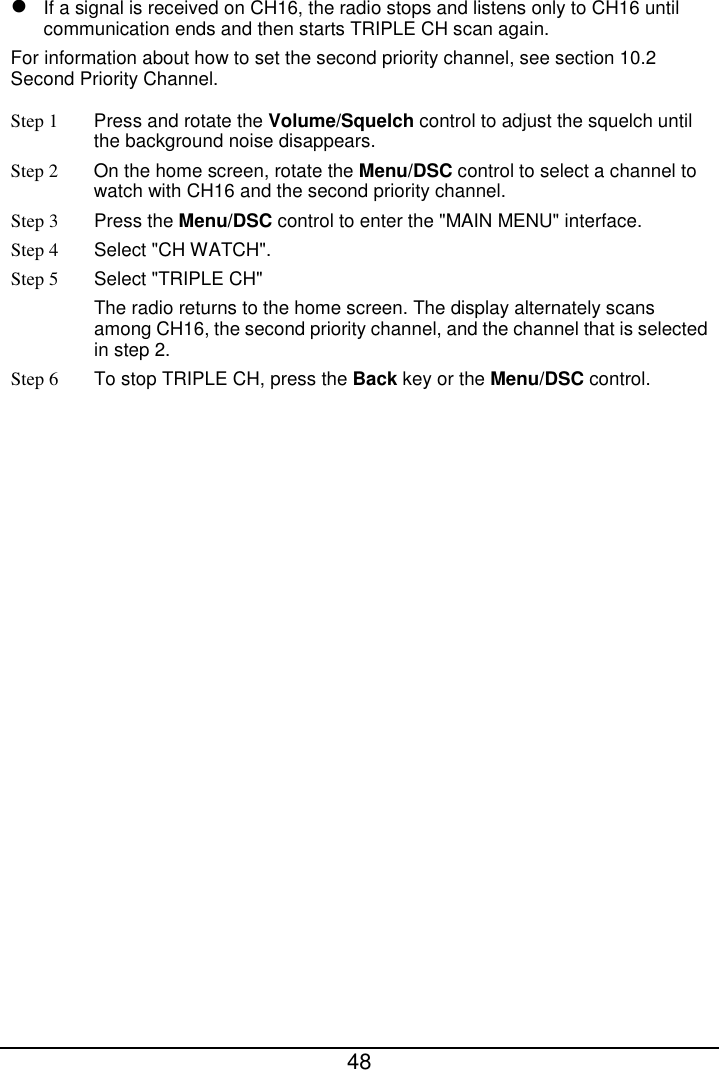  48   If a signal is received on CH16, the radio stops and listens only to CH16 until communication ends and then starts TRIPLE CH scan again. For information about how to set the second priority channel, see section 10.2 Second Priority Channel. Step 1 Press and rotate the Volume/Squelch control to adjust the squelch until the background noise disappears. Step 2  On the home screen, rotate the Menu/DSC control to select a channel to watch with CH16 and the second priority channel. Step 3 Press the Menu/DSC control to enter the &quot;MAIN MENU&quot; interface. Step 4  Select &quot;CH WATCH&quot;. Step 5  Select &quot;TRIPLE CH&quot; The radio returns to the home screen. The display alternately scans among CH16, the second priority channel, and the channel that is selected in step 2. Step 6 To stop TRIPLE CH, press the Back key or the Menu/DSC control.  