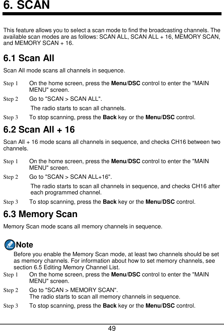  49  6. SCAN This feature allows you to select a scan mode to find the broadcasting channels. The available scan modes are as follows: SCAN ALL, SCAN ALL + 16, MEMORY SCAN, and MEMORY SCAN + 16. 6.1 Scan All Scan All mode scans all channels in sequence.   Step 1  On the home screen, press the Menu/DSC control to enter the &quot;MAIN MENU&quot; screen. Step 2 Go to &quot;SCAN &gt; SCAN ALL&quot;. The radio starts to scan all channels. Step 3 To stop scanning, press the Back key or the Menu/DSC control. 6.2 Scan All + 16 Scan All + 16 mode scans all channels in sequence, and checks CH16 between two channels. Step 1  On the home screen, press the Menu/DSC control to enter the &quot;MAIN MENU&quot; screen. Step 2 Go to &quot;SCAN &gt; SCAN ALL+16&quot;. The radio starts to scan all channels in sequence, and checks CH16 after each programmed channel. Step 3 To stop scanning, press the Back key or the Menu/DSC control. 6.3 Memory Scan Memory Scan mode scans all memory channels in sequence. Note Before you enable the Memory Scan mode, at least two channels should be set as memory channels. For information about how to set memory channels, see section 6.5 Editing Memory Channel List. Step 1  On the home screen, press the Menu/DSC control to enter the &quot;MAIN MENU&quot; screen. Step 2 Go to &quot;SCAN &gt; MEMORY SCAN&quot;. The radio starts to scan all memory channels in sequence. Step 3 To stop scanning, press the Back key or the Menu/DSC control. 