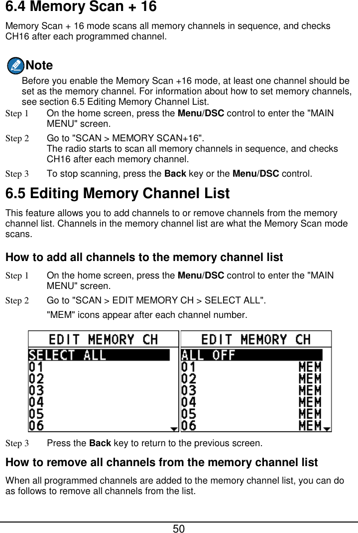  50  6.4 Memory Scan + 16 Memory Scan + 16 mode scans all memory channels in sequence, and checks CH16 after each programmed channel. Note Before you enable the Memory Scan +16 mode, at least one channel should be set as the memory channel. For information about how to set memory channels, see section 6.5 Editing Memory Channel List. Step 1  On the home screen, press the Menu/DSC control to enter the &quot;MAIN MENU&quot; screen. Step 2 Go to &quot;SCAN &gt; MEMORY SCAN+16&quot;. The radio starts to scan all memory channels in sequence, and checks CH16 after each memory channel. Step 3 To stop scanning, press the Back key or the Menu/DSC control. 6.5 Editing Memory Channel List This feature allows you to add channels to or remove channels from the memory channel list. Channels in the memory channel list are what the Memory Scan mode scans. How to add all channels to the memory channel list Step 1  On the home screen, press the Menu/DSC control to enter the &quot;MAIN MENU&quot; screen. Step 2 Go to &quot;SCAN &gt; EDIT MEMORY CH &gt; SELECT ALL&quot;. &quot;MEM&quot; icons appear after each channel number.  Step 3 Press the Back key to return to the previous screen. How to remove all channels from the memory channel list When all programmed channels are added to the memory channel list, you can do as follows to remove all channels from the list. 