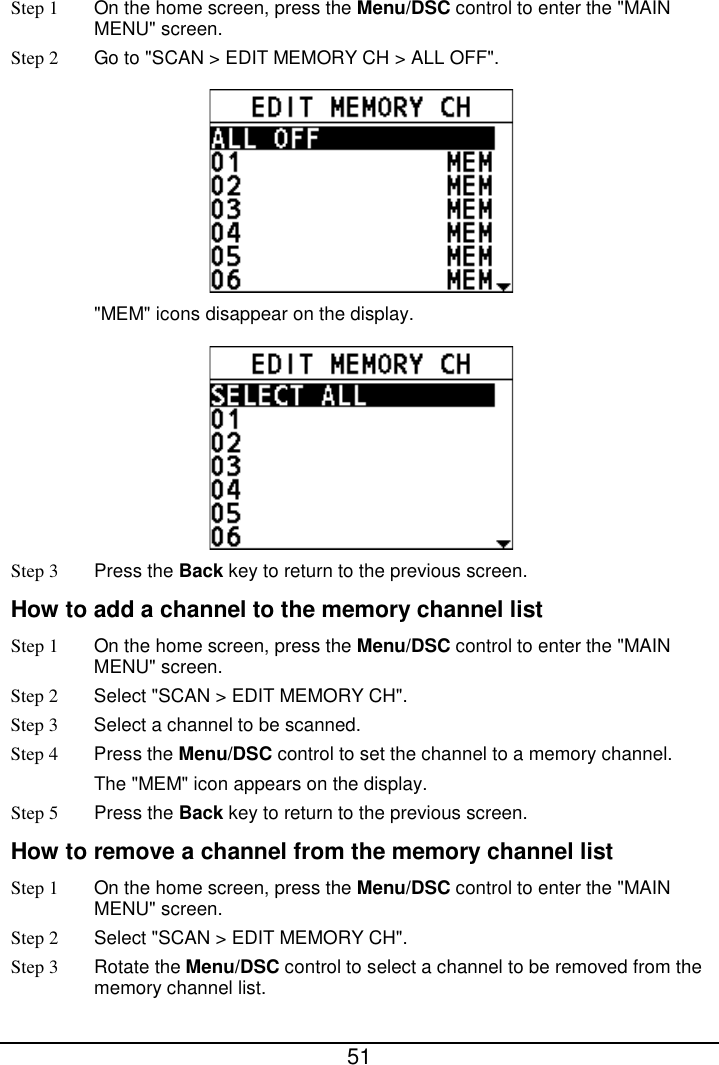  51  Step 1 On the home screen, press the Menu/DSC control to enter the &quot;MAIN MENU&quot; screen. Step 2 Go to &quot;SCAN &gt; EDIT MEMORY CH &gt; ALL OFF&quot;.  &quot;MEM&quot; icons disappear on the display.  Step 3 Press the Back key to return to the previous screen. How to add a channel to the memory channel list Step 1  On the home screen, press the Menu/DSC control to enter the &quot;MAIN MENU&quot; screen. Step 2  Select &quot;SCAN &gt; EDIT MEMORY CH&quot;. Step 3  Select a channel to be scanned. Step 4  Press the Menu/DSC control to set the channel to a memory channel. The &quot;MEM&quot; icon appears on the display. Step 5 Press the Back key to return to the previous screen. How to remove a channel from the memory channel list Step 1 On the home screen, press the Menu/DSC control to enter the &quot;MAIN MENU&quot; screen. Step 2  Select &quot;SCAN &gt; EDIT MEMORY CH&quot;. Step 3 Rotate the Menu/DSC control to select a channel to be removed from the memory channel list. 