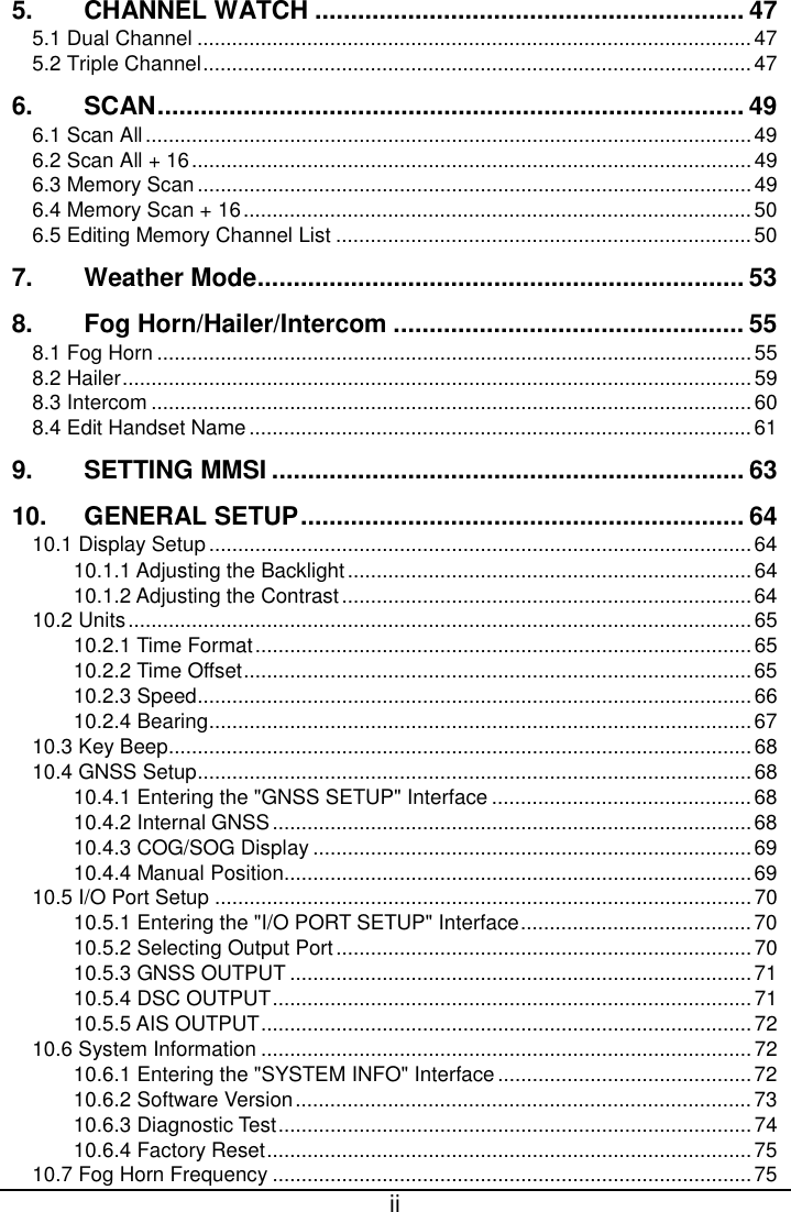  ii  5. CHANNEL WATCH ............................................................ 47 5.1 Dual Channel ................................................................................................ 47 5.2 Triple Channel ............................................................................................... 47 6. SCAN .................................................................................. 49 6.1 Scan All ......................................................................................................... 49 6.2 Scan All + 16 ................................................................................................. 49 6.3 Memory Scan ................................................................................................ 49 6.4 Memory Scan + 16 ........................................................................................ 50 6.5 Editing Memory Channel List ........................................................................ 50 7. Weather Mode .................................................................... 53 8. Fog Horn/Hailer/Intercom ................................................. 55 8.1 Fog Horn ....................................................................................................... 55 8.2 Hailer ............................................................................................................. 59 8.3 Intercom ........................................................................................................ 60 8.4 Edit Handset Name ....................................................................................... 61 9. SETTING MMSI .................................................................. 63 10. GENERAL SETUP .............................................................. 64 10.1 Display Setup .............................................................................................. 64 10.1.1 Adjusting the Backlight ...................................................................... 64 10.1.2 Adjusting the Contrast ....................................................................... 64 10.2 Units ............................................................................................................ 65 10.2.1 Time Format ...................................................................................... 65 10.2.2 Time Offset ........................................................................................ 65 10.2.3 Speed ................................................................................................ 66 10.2.4 Bearing .............................................................................................. 67 10.3 Key Beep ..................................................................................................... 68 10.4 GNSS Setup ................................................................................................ 68 10.4.1 Entering the &quot;GNSS SETUP&quot; Interface ............................................. 68 10.4.2 Internal GNSS ................................................................................... 68 10.4.3 COG/SOG Display ............................................................................ 69 10.4.4 Manual Position ................................................................................. 69 10.5 I/O Port Setup ............................................................................................. 70 10.5.1 Entering the &quot;I/O PORT SETUP&quot; Interface ........................................ 70 10.5.2 Selecting Output Port ........................................................................ 70 10.5.3 GNSS OUTPUT ................................................................................ 71 10.5.4 DSC OUTPUT ................................................................................... 71 10.5.5 AIS OUTPUT ..................................................................................... 72 10.6 System Information ..................................................................................... 72 10.6.1 Entering the &quot;SYSTEM INFO&quot; Interface ............................................ 72 10.6.2 Software Version ............................................................................... 73 10.6.3 Diagnostic Test .................................................................................. 74 10.6.4 Factory Reset .................................................................................... 75 10.7 Fog Horn Frequency ................................................................................... 75 