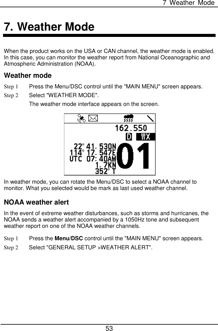  7  Weather Mode  53  7. Weather Mode When the product works on the USA or CAN channel, the weather mode is enabled. In this case, you can monitor the weather report from National Oceanographic and Atmospheric Administration (NOAA). Weather mode Step 1  Press the Menu/DSC control until the &quot;MAIN MENU&quot; screen appears. Step 2 Select &quot;WEATHER MODE&quot;. The weather mode interface appears on the screen.  In weather mode, you can rotate the Menu/DSC to select a NOAA channel to monitor. What you selected would be mark as last used weather channel. NOAA weather alert   In the event of extreme weather disturbances, such as storms and hurricanes, the NOAA sends a weather alert accompanied by a 1050Hz tone and subsequent weather report on one of the NOAA weather channels. Step 1  Press the Menu/DSC control until the &quot;MAIN MENU&quot; screen appears. Step 2 Select &quot;GENERAL SETUP &gt;WEATHER ALERT&quot;. 