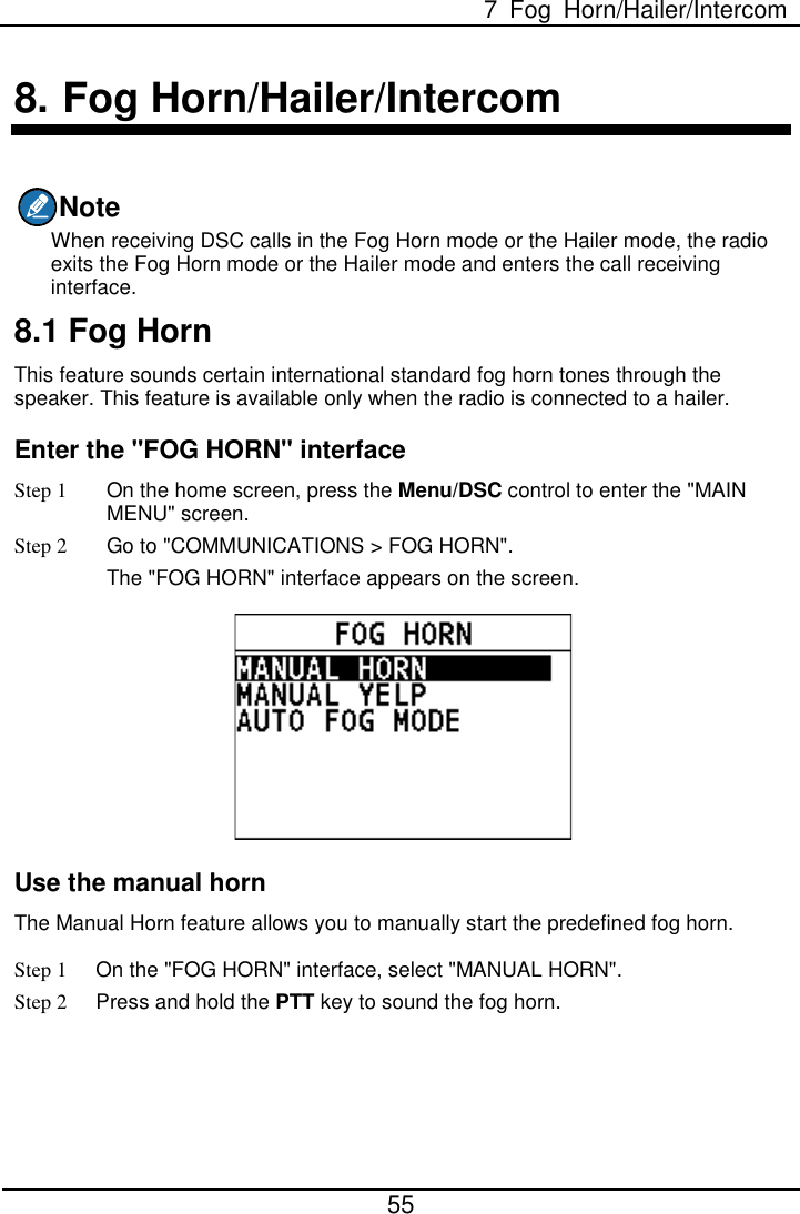  7  Fog Horn/Hailer/Intercom  55  8. Fog Horn/Hailer/Intercom Note When receiving DSC calls in the Fog Horn mode or the Hailer mode, the radio exits the Fog Horn mode or the Hailer mode and enters the call receiving interface. 8.1 Fog Horn This feature sounds certain international standard fog horn tones through the speaker. This feature is available only when the radio is connected to a hailer. Enter the &quot;FOG HORN&quot; interface Step 1 On the home screen, press the Menu/DSC control to enter the &quot;MAIN MENU&quot; screen. Step 2 Go to &quot;COMMUNICATIONS &gt; FOG HORN&quot;. The &quot;FOG HORN&quot; interface appears on the screen.  Use the manual horn The Manual Horn feature allows you to manually start the predefined fog horn. Step 1 On the &quot;FOG HORN&quot; interface, select &quot;MANUAL HORN&quot;. Step 2 Press and hold the PTT key to sound the fog horn. 