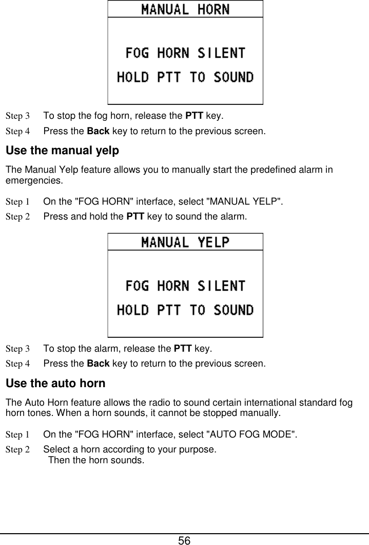  56   Step 3 To stop the fog horn, release the PTT key. Step 4 Press the Back key to return to the previous screen. Use the manual yelp The Manual Yelp feature allows you to manually start the predefined alarm in emergencies. Step 1 On the &quot;FOG HORN&quot; interface, select &quot;MANUAL YELP&quot;. Step 2 Press and hold the PTT key to sound the alarm.  Step 3 To stop the alarm, release the PTT key. Step 4 Press the Back key to return to the previous screen. Use the auto horn The Auto Horn feature allows the radio to sound certain international standard fog horn tones. When a horn sounds, it cannot be stopped manually. Step 1 On the &quot;FOG HORN&quot; interface, select &quot;AUTO FOG MODE&quot;. Step 2 Select a horn according to your purpose. Then the horn sounds. 