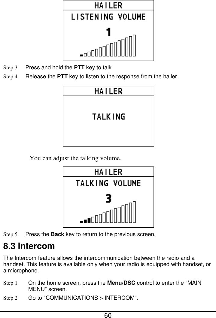  60   Step 3 Press and hold the PTT key to talk. Step 4 Release the PTT key to listen to the response from the hailer.  You can adjust the talking volume.    Step 5 Press the Back key to return to the previous screen. 8.3 Intercom The Intercom feature allows the intercommunication between the radio and a handset. This feature is available only when your radio is equipped with handset, or a microphone. Step 1 On the home screen, press the Menu/DSC control to enter the &quot;MAIN MENU&quot; screen. Step 2 Go to &quot;COMMUNICATIONS &gt; INTERCOM&quot;. 