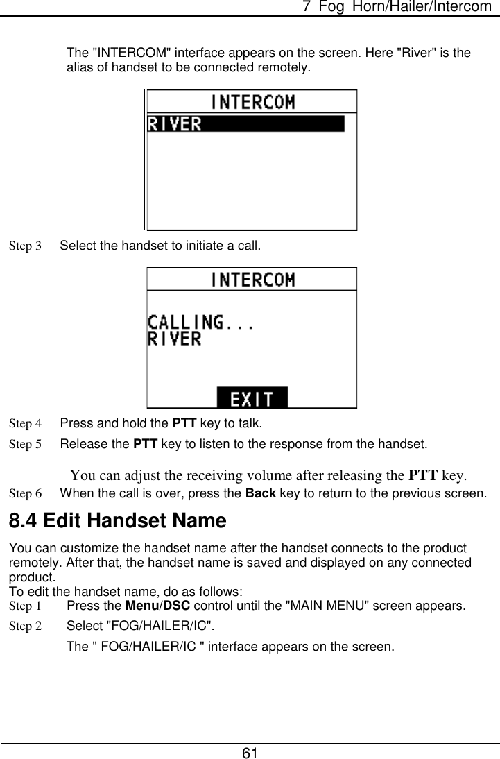  7  Fog Horn/Hailer/Intercom  61  The &quot;INTERCOM&quot; interface appears on the screen. Here &quot;River&quot; is the alias of handset to be connected remotely.     Step 3 Select the handset to initiate a call.  Step 4 Press and hold the PTT key to talk. Step 5 Release the PTT key to listen to the response from the handset. You can adjust the receiving volume after releasing the PTT key. Step 6 When the call is over, press the Back key to return to the previous screen. 8.4 Edit Handset Name   You can customize the handset name after the handset connects to the product remotely. After that, the handset name is saved and displayed on any connected product.   To edit the handset name, do as follows:   Step 1  Press the Menu/DSC control until the &quot;MAIN MENU&quot; screen appears. Step 2 Select &quot;FOG/HAILER/IC&quot;. The &quot; FOG/HAILER/IC &quot; interface appears on the screen. 