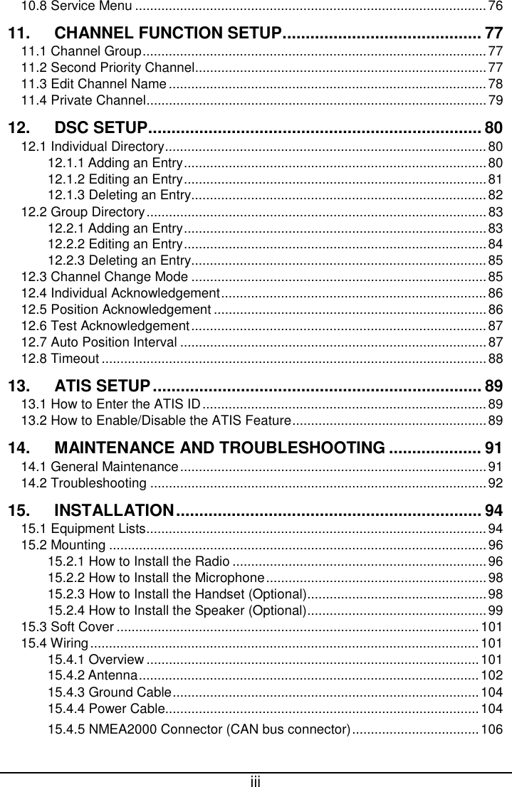 15.4.5 NMEA2000 Connector (CAN bus connector) iii  10.8 Service Menu .............................................................................................. 76 11. CHANNEL FUNCTION SETUP ........................................... 77 11.1 Channel Group ............................................................................................ 77 11.2 Second Priority Channel .............................................................................. 77 11.3 Edit Channel Name ..................................................................................... 78 11.4 Private Channel ........................................................................................... 79 12. DSC SETUP ........................................................................ 80 12.1 Individual Directory ...................................................................................... 80 12.1.1 Adding an Entry ................................................................................. 80 12.1.2 Editing an Entry ................................................................................. 81 12.1.3 Deleting an Entry ............................................................................... 82 12.2 Group Directory ........................................................................................... 83 12.2.1 Adding an Entry ................................................................................. 83 12.2.2 Editing an Entry ................................................................................. 84 12.2.3 Deleting an Entry ............................................................................... 85 12.3 Channel Change Mode ............................................................................... 85 12.4 Individual Acknowledgement ....................................................................... 86 12.5 Position Acknowledgement ......................................................................... 86 12.6 Test Acknowledgement ............................................................................... 87 12.7 Auto Position Interval .................................................................................. 87 12.8 Timeout ....................................................................................................... 88 13. ATIS SETUP ....................................................................... 89 13.1 How to Enter the ATIS ID ............................................................................ 89 13.2 How to Enable/Disable the ATIS Feature .................................................... 89 14. MAINTENANCE AND TROUBLESHOOTING .................... 91 14.1 General Maintenance .................................................................................. 91 14.2 Troubleshooting .......................................................................................... 92 15. INSTALLATION .................................................................. 94 15.1 Equipment Lists ........................................................................................... 94 15.2 Mounting ..................................................................................................... 96 15.2.1 How to Install the Radio .................................................................... 96 15.2.2 How to Install the Microphone ........................................................... 98 15.2.3 How to Install the Handset (Optional) ................................................ 98 15.2.4 How to Install the Speaker (Optional) ................................................ 99 15.3 Soft Cover ................................................................................................. 101 15.4 Wiring ........................................................................................................ 101 15.4.1 Overview ......................................................................................... 101 15.4.2 Antenna ........................................................................................... 102 15.4.3 Ground Cable .................................................................................. 104 15.4.4 Power Cable.................................................................................... 104                .................................. 106 