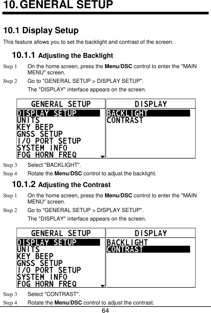  64  10. GENERAL SETUP 10.1 Display Setup This feature allows you to set the backlight and contrast of the screen. 10.1.1 Adjusting the Backlight Step 1  On the home screen, press the Menu/DSC control to enter the &quot;MAIN MENU&quot; screen. Step 2 Go to &quot;GENERAL SETUP &gt; DISPLAY SETUP&quot;. The &quot;DISPLAY&quot; interface appears on the screen.  Step 3  Select &quot;BACKLIGHT&quot;. Step 4 Rotate the Menu/DSC control to adjust the backlight. 10.1.2 Adjusting the Contrast Step 1  On the home screen, press the Menu/DSC control to enter the &quot;MAIN MENU&quot; screen. Step 2 Go to &quot;GENERAL SETUP &gt; DISPLAY SETUP&quot;. The &quot;DISPLAY&quot; interface appears on the screen.  Step 3  Select &quot;CONTRAST&quot;. Step 4 Rotate the Menu/DSC control to adjust the contrast. 