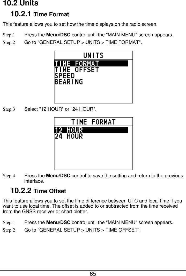  65  10.2 Units 10.2.1 Time Format This feature allows you to set how the time displays on the radio screen. Step 1  Press the Menu/DSC control until the &quot;MAIN MENU&quot; screen appears. Step 2 Go to &quot;GENERAL SETUP &gt; UNITS &gt; TIME FORMAT&quot;.  Step 3  Select &quot;12 HOUR&quot; or &quot;24 HOUR&quot;.  Step 4  Press the Menu/DSC control to save the setting and return to the previous interface. 10.2.2 Time Offset This feature allows you to set the time difference between UTC and local time if you want to use local time. The offset is added to or subtracted from the time received from the GNSS receiver or chart plotter. Step 1  Press the Menu/DSC control until the &quot;MAIN MENU&quot; screen appears. Step 2 Go to &quot;GENERAL SETUP &gt; UNITS &gt; TIME OFFSET&quot;. 