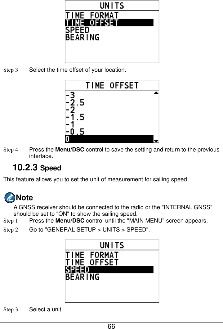  66   Step 3  Select the time offset of your location.  Step 4  Press the Menu/DSC control to save the setting and return to the previous interface. 10.2.3 Speed This feature allows you to set the unit of measurement for sailing speed. Note A GNSS receiver should be connected to the radio or the &quot;INTERNAL GNSS&quot; should be set to &quot;ON&quot; to show the sailing speed. Step 1  Press the Menu/DSC control until the &quot;MAIN MENU&quot; screen appears. Step 2 Go to &quot;GENERAL SETUP &gt; UNITS &gt; SPEED&quot;.  Step 3  Select a unit. 