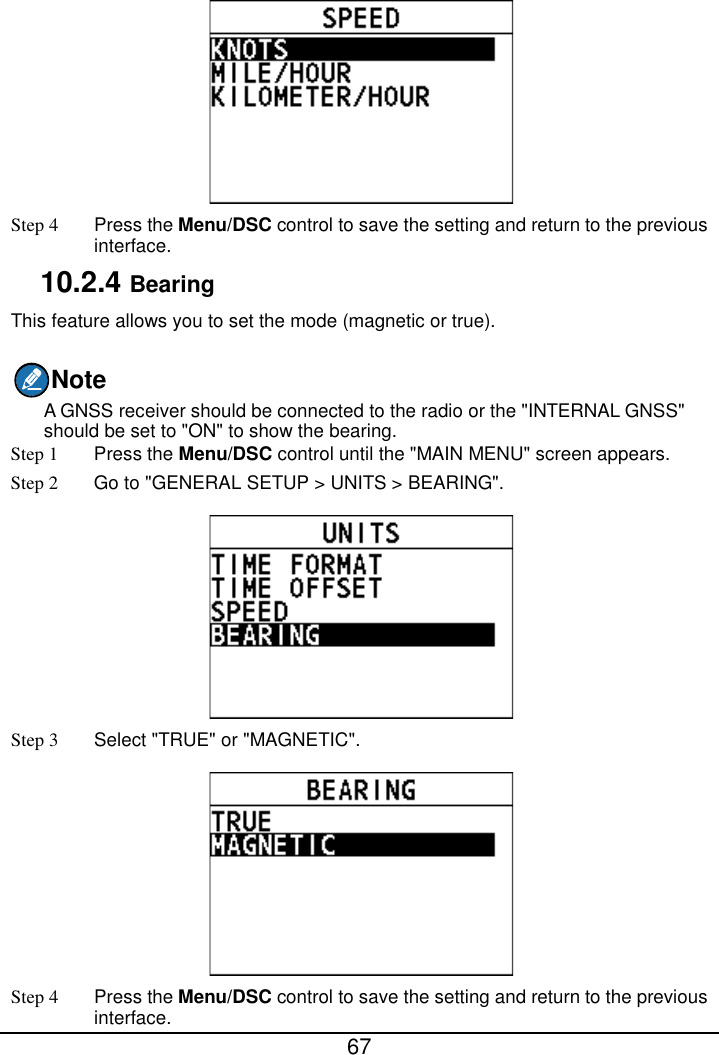  67   Step 4  Press the Menu/DSC control to save the setting and return to the previous interface. 10.2.4 Bearing This feature allows you to set the mode (magnetic or true). Note A GNSS receiver should be connected to the radio or the &quot;INTERNAL GNSS&quot; should be set to &quot;ON&quot; to show the bearing. Step 1  Press the Menu/DSC control until the &quot;MAIN MENU&quot; screen appears. Step 2 Go to &quot;GENERAL SETUP &gt; UNITS &gt; BEARING&quot;.  Step 3  Select &quot;TRUE&quot; or &quot;MAGNETIC&quot;.  Step 4  Press the Menu/DSC control to save the setting and return to the previous interface. 