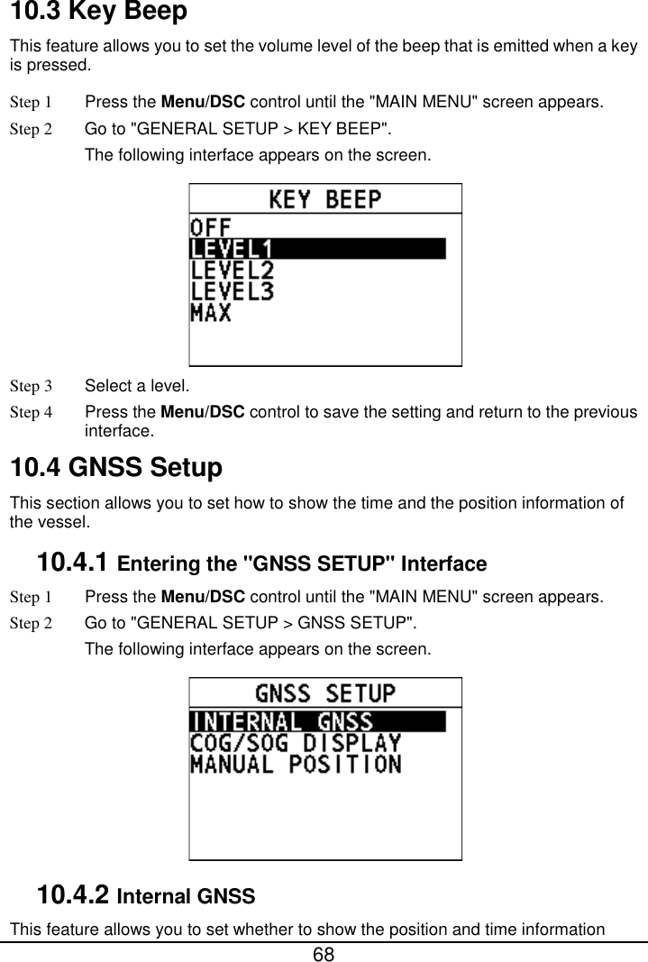  68  10.3 Key Beep This feature allows you to set the volume level of the beep that is emitted when a key is pressed. Step 1  Press the Menu/DSC control until the &quot;MAIN MENU&quot; screen appears. Step 2 Go to &quot;GENERAL SETUP &gt; KEY BEEP&quot;. The following interface appears on the screen.  Step 3  Select a level. Step 4  Press the Menu/DSC control to save the setting and return to the previous interface. 10.4 GNSS Setup This section allows you to set how to show the time and the position information of the vessel. 10.4.1 Entering the &quot;GNSS SETUP&quot; Interface Step 1  Press the Menu/DSC control until the &quot;MAIN MENU&quot; screen appears. Step 2 Go to &quot;GENERAL SETUP &gt; GNSS SETUP&quot;. The following interface appears on the screen.  10.4.2 Internal GNSS This feature allows you to set whether to show the position and time information 