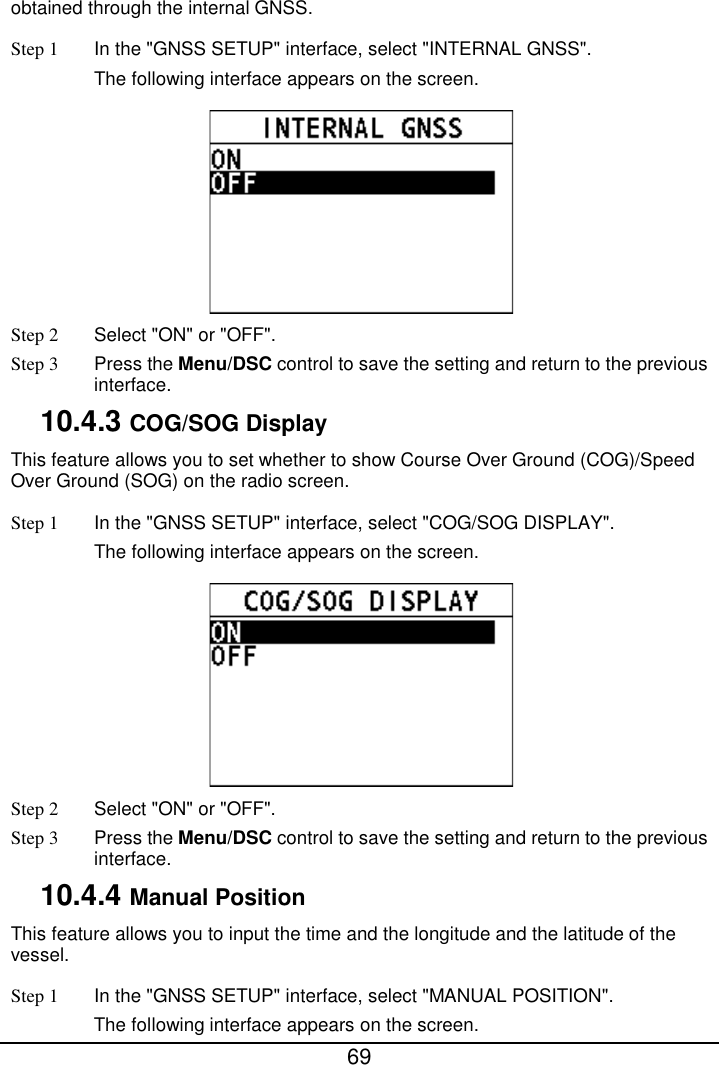  69  obtained through the internal GNSS. Step 1 In the &quot;GNSS SETUP&quot; interface, select &quot;INTERNAL GNSS&quot;. The following interface appears on the screen.  Step 2  Select &quot;ON&quot; or &quot;OFF&quot;. Step 3  Press the Menu/DSC control to save the setting and return to the previous interface. 10.4.3 COG/SOG Display This feature allows you to set whether to show Course Over Ground (COG)/Speed Over Ground (SOG) on the radio screen. Step 1 In the &quot;GNSS SETUP&quot; interface, select &quot;COG/SOG DISPLAY&quot;. The following interface appears on the screen.  Step 2  Select &quot;ON&quot; or &quot;OFF&quot;. Step 3  Press the Menu/DSC control to save the setting and return to the previous interface. 10.4.4 Manual Position This feature allows you to input the time and the longitude and the latitude of the vessel. Step 1 In the &quot;GNSS SETUP&quot; interface, select &quot;MANUAL POSITION&quot;. The following interface appears on the screen. 