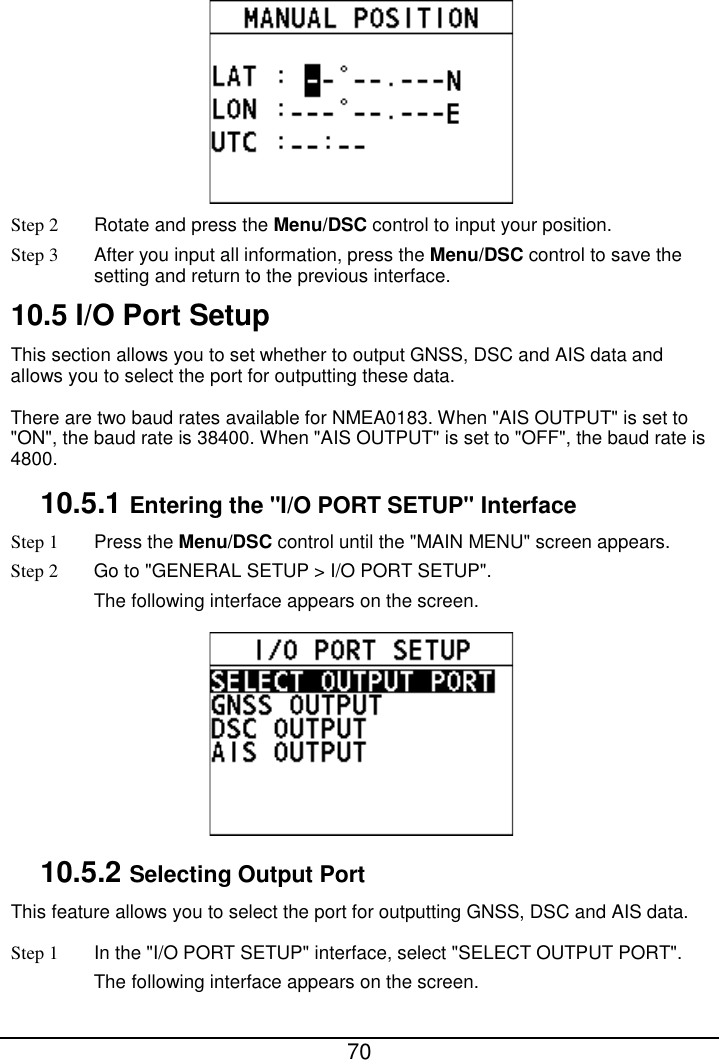  70   Step 2 Rotate and press the Menu/DSC control to input your position. Step 3 After you input all information, press the Menu/DSC control to save the setting and return to the previous interface. 10.5 I/O Port Setup This section allows you to set whether to output GNSS, DSC and AIS data and allows you to select the port for outputting these data. There are two baud rates available for NMEA0183. When &quot;AIS OUTPUT&quot; is set to &quot;ON&quot;, the baud rate is 38400. When &quot;AIS OUTPUT&quot; is set to &quot;OFF&quot;, the baud rate is 4800. 10.5.1 Entering the &quot;I/O PORT SETUP&quot; Interface Step 1  Press the Menu/DSC control until the &quot;MAIN MENU&quot; screen appears. Step 2 Go to &quot;GENERAL SETUP &gt; I/O PORT SETUP&quot;. The following interface appears on the screen.  10.5.2 Selecting Output Port This feature allows you to select the port for outputting GNSS, DSC and AIS data. Step 1 In the &quot;I/O PORT SETUP&quot; interface, select &quot;SELECT OUTPUT PORT&quot;. The following interface appears on the screen. 