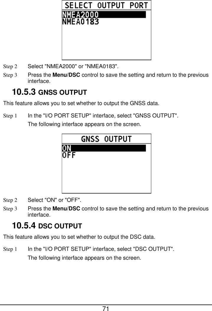  71   Step 2  Select &quot;NMEA2000&quot; or &quot;NMEA0183&quot;. Step 3  Press the Menu/DSC control to save the setting and return to the previous interface. 10.5.3 GNSS OUTPUT This feature allows you to set whether to output the GNSS data. Step 1 In the &quot;I/O PORT SETUP&quot; interface, select &quot;GNSS OUTPUT&quot;. The following interface appears on the screen.  Step 2  Select &quot;ON&quot; or &quot;OFF&quot;. Step 3  Press the Menu/DSC control to save the setting and return to the previous interface. 10.5.4 DSC OUTPUT This feature allows you to set whether to output the DSC data. Step 1 In the &quot;I/O PORT SETUP&quot; interface, select &quot;DSC OUTPUT&quot;. The following interface appears on the screen. 