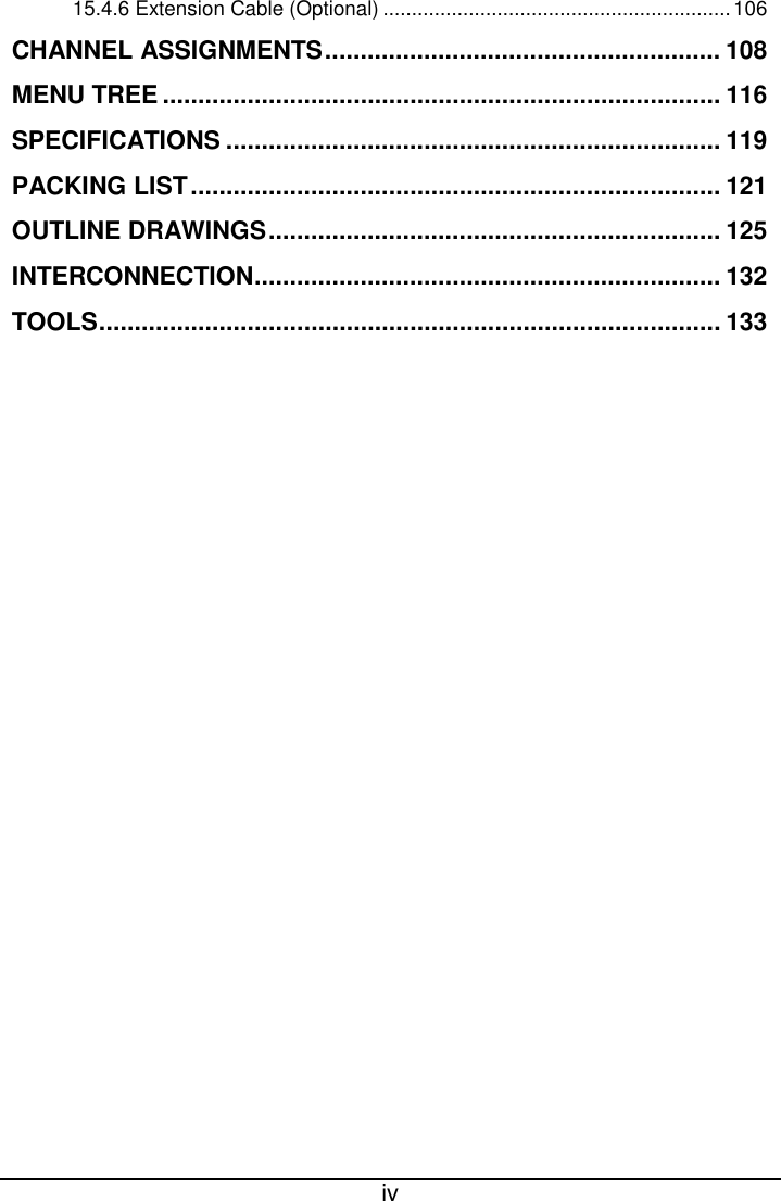  iv  15.4.6 Extension Cable (Optional) ............................................................. 106 CHANNEL ASSIGNMENTS ........................................................ 108 MENU TREE ............................................................................... 116 SPECIFICATIONS ...................................................................... 119 PACKING LIST ........................................................................... 121 OUTLINE DRAWINGS ................................................................ 125 INTERCONNECTION .................................................................. 132 TOOLS ........................................................................................ 133 