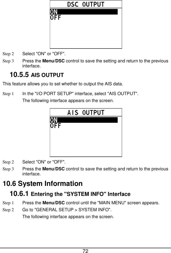  72   Step 2  Select &quot;ON&quot; or &quot;OFF&quot;. Step 3  Press the Menu/DSC control to save the setting and return to the previous interface. 10.5.5 AIS OUTPUT This feature allows you to set whether to output the AIS data. Step 1 In the &quot;I/O PORT SETUP&quot; interface, select &quot;AIS OUTPUT&quot;. The following interface appears on the screen.  Step 2  Select &quot;ON&quot; or &quot;OFF&quot;. Step 3  Press the Menu/DSC control to save the setting and return to the previous interface. 10.6 System Information 10.6.1 Entering the &quot;SYSTEM INFO&quot; Interface Step 1  Press the Menu/DSC control until the &quot;MAIN MENU&quot; screen appears. Step 2 Go to &quot;GENERAL SETUP &gt; SYSTEM INFO&quot;. The following interface appears on the screen. 