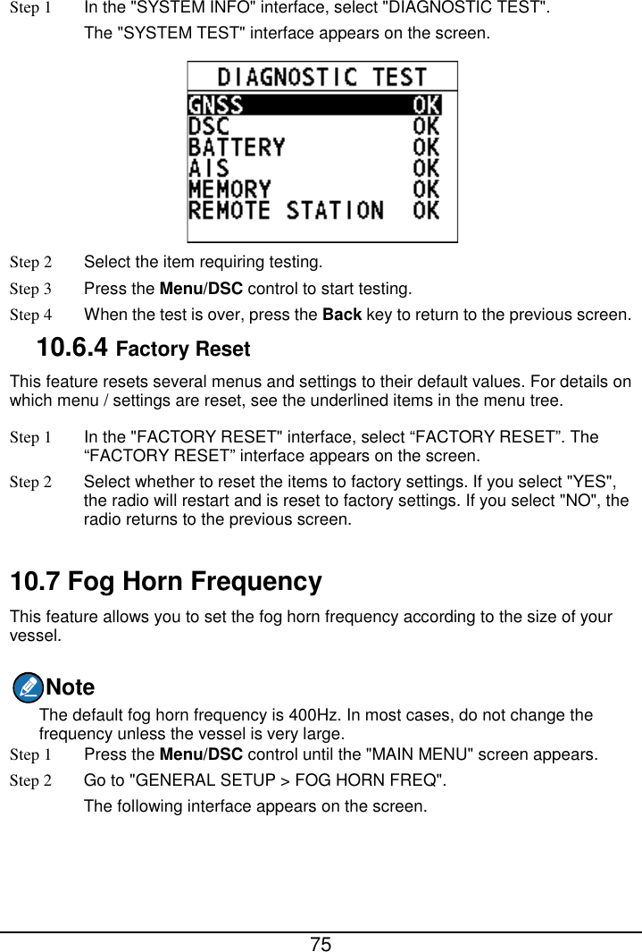  75  Step 1 In the &quot;SYSTEM INFO&quot; interface, select &quot;DIAGNOSTIC TEST&quot;. The &quot;SYSTEM TEST&quot; interface appears on the screen.  Step 2  Select the item requiring testing. Step 3 Press the Menu/DSC control to start testing. Step 4 When the test is over, press the Back key to return to the previous screen. 10.6.4 Factory Reset This feature resets several menus and settings to their default values. For details on which menu / settings are reset, see the underlined items in the menu tree. Step 1 In the &quot;FACTORY RESET&quot; interface, select “FACTORY RESET”. The “FACTORY RESET” interface appears on the screen.   Step 2 Select whether to reset the items to factory settings. If you select &quot;YES&quot;, the radio will restart and is reset to factory settings. If you select &quot;NO&quot;, the radio returns to the previous screen.  10.7 Fog Horn Frequency This feature allows you to set the fog horn frequency according to the size of your vessel. Note The default fog horn frequency is 400Hz. In most cases, do not change the frequency unless the vessel is very large. Step 1  Press the Menu/DSC control until the &quot;MAIN MENU&quot; screen appears. Step 2 Go to &quot;GENERAL SETUP &gt; FOG HORN FREQ&quot;. The following interface appears on the screen. 