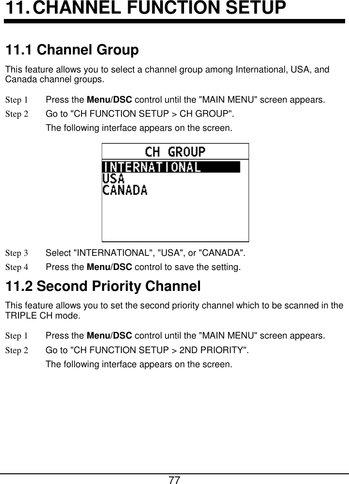        77  11. CHANNEL FUNCTION SETUP 11.1 Channel Group This feature allows you to select a channel group among International, USA, and Canada channel groups. Step 1  Press the Menu/DSC control until the &quot;MAIN MENU&quot; screen appears. Step 2 Go to &quot;CH FUNCTION SETUP &gt; CH GROUP&quot;. The following interface appears on the screen.  Step 3  Select &quot;INTERNATIONAL&quot;, &quot;USA&quot;, or &quot;CANADA&quot;. Step 4  Press the Menu/DSC control to save the setting. 11.2 Second Priority Channel This feature allows you to set the second priority channel which to be scanned in the TRIPLE CH mode. Step 1  Press the Menu/DSC control until the &quot;MAIN MENU&quot; screen appears. Step 2 Go to &quot;CH FUNCTION SETUP &gt; 2ND PRIORITY&quot;. The following interface appears on the screen. 