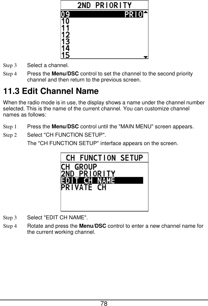  78   Step 3  Select a channel. Step 4 Press the Menu/DSC control to set the channel to the second priority channel and then return to the previous screen.   11.3 Edit Channel Name When the radio mode is in use, the display shows a name under the channel number selected. This is the name of the current channel. You can customize channel names as follows: Step 1  Press the Menu/DSC control until the &quot;MAIN MENU&quot; screen appears. Step 2  Select &quot;CH FUNCTION SETUP&quot;. The &quot;CH FUNCTION SETUP&quot; interface appears on the screen.  Step 3  Select &quot;EDIT CH NAME&quot;. Step 4 Rotate and press the Menu/DSC control to enter a new channel name for the current working channel. 