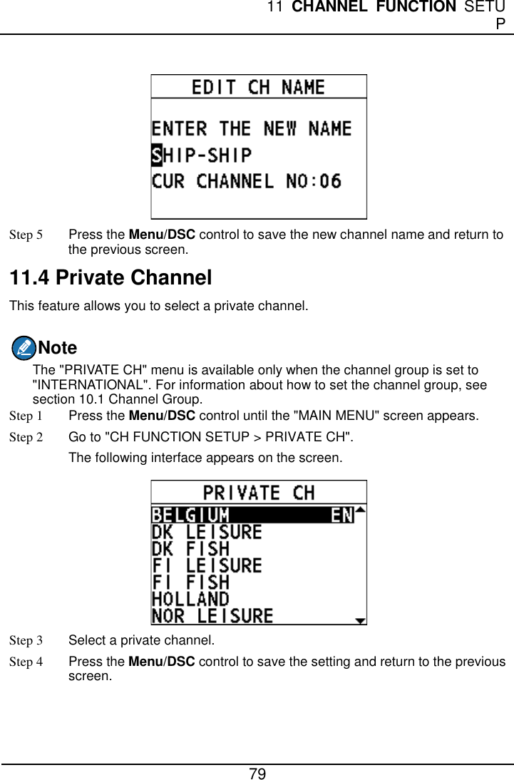  11 CHANNEL FUNCTION SETUP  79   Step 5 Press the Menu/DSC control to save the new channel name and return to the previous screen. 11.4 Private Channel This feature allows you to select a private channel. Note The &quot;PRIVATE CH&quot; menu is available only when the channel group is set to &quot;INTERNATIONAL&quot;. For information about how to set the channel group, see section 10.1 Channel Group. Step 1  Press the Menu/DSC control until the &quot;MAIN MENU&quot; screen appears. Step 2 Go to &quot;CH FUNCTION SETUP &gt; PRIVATE CH&quot;. The following interface appears on the screen.  Step 3  Select a private channel. Step 4 Press the Menu/DSC control to save the setting and return to the previous screen. 