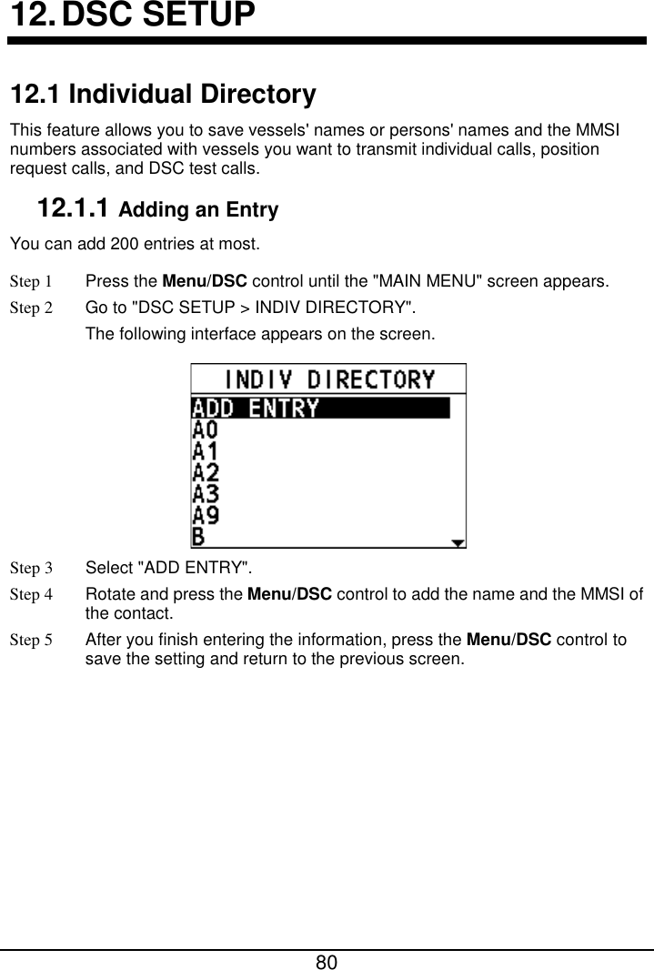  80  12. DSC SETUP 12.1 Individual Directory This feature allows you to save vessels&apos; names or persons&apos; names and the MMSI numbers associated with vessels you want to transmit individual calls, position request calls, and DSC test calls. 12.1.1 Adding an Entry You can add 200 entries at most.   Step 1  Press the Menu/DSC control until the &quot;MAIN MENU&quot; screen appears. Step 2 Go to &quot;DSC SETUP &gt; INDIV DIRECTORY&quot;. The following interface appears on the screen.  Step 3  Select &quot;ADD ENTRY&quot;. Step 4 Rotate and press the Menu/DSC control to add the name and the MMSI of the contact. Step 5 After you finish entering the information, press the Menu/DSC control to save the setting and return to the previous screen. 