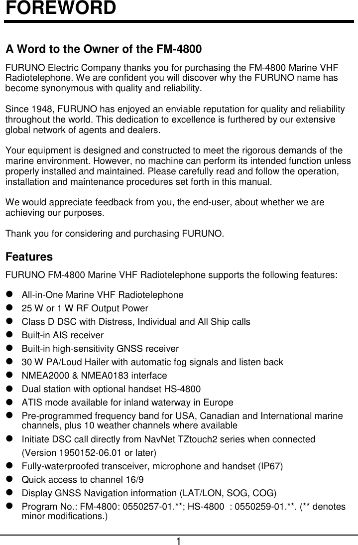  1  FOREWORD A Word to the Owner of the FM-4800 FURUNO Electric Company thanks you for purchasing the FM-4800 Marine VHF Radiotelephone. We are confident you will discover why the FURUNO name has become synonymous with quality and reliability. Since 1948, FURUNO has enjoyed an enviable reputation for quality and reliability throughout the world. This dedication to excellence is furthered by our extensive global network of agents and dealers. Your equipment is designed and constructed to meet the rigorous demands of the marine environment. However, no machine can perform its intended function unless properly installed and maintained. Please carefully read and follow the operation, installation and maintenance procedures set forth in this manual. We would appreciate feedback from you, the end-user, about whether we are achieving our purposes.   Thank you for considering and purchasing FURUNO. Features FURUNO FM-4800 Marine VHF Radiotelephone supports the following features:  All-in-One Marine VHF Radiotelephone  25 W or 1 W RF Output Power  Class D DSC with Distress, Individual and All Ship calls  Built-in AIS receiver    Built-in high-sensitivity GNSS receiver  30 W PA/Loud Hailer with automatic fog signals and listen back    NMEA2000 &amp; NMEA0183 interface  Dual station with optional handset HS-4800  ATIS mode available for inland waterway in Europe  Pre-programmed frequency band for USA, Canadian and International marine channels, plus 10 weather channels where available  Initiate DSC call directly from NavNet TZtouch2 series when connected (Version 1950152-06.01 or later)  Fully-waterproofed transceiver, microphone and handset (IP67)  Quick access to channel 16/9    Display GNSS Navigation information (LAT/LON, SOG, COG)  Program No.: FM-4800 : 0550257-01.**; HS-4800 : 0550259-01.**. (** denotes minor modifications.) 