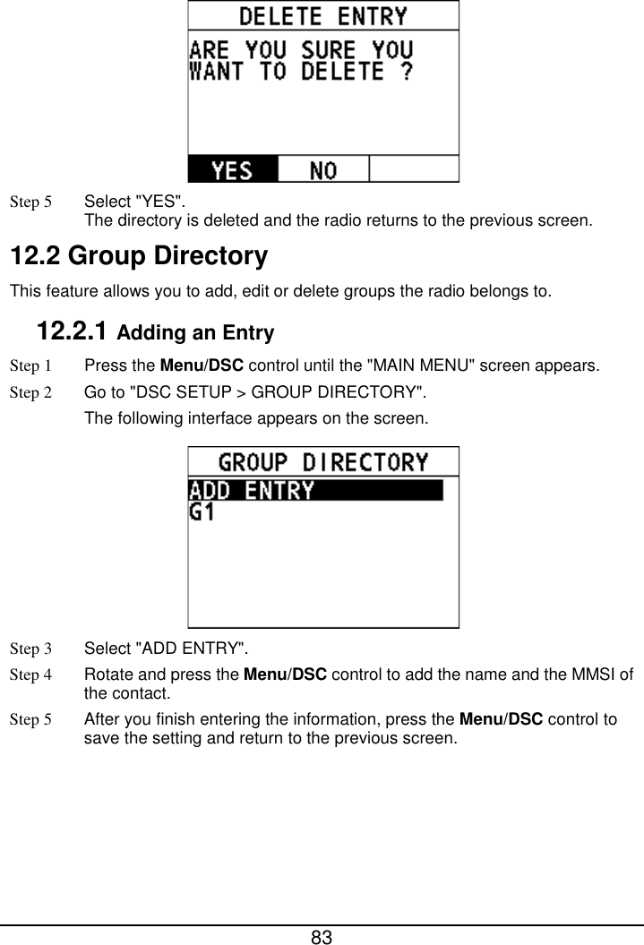  83   Step 5 Select &quot;YES&quot;. The directory is deleted and the radio returns to the previous screen. 12.2 Group Directory This feature allows you to add, edit or delete groups the radio belongs to. 12.2.1 Adding an Entry Step 1  Press the Menu/DSC control until the &quot;MAIN MENU&quot; screen appears. Step 2 Go to &quot;DSC SETUP &gt; GROUP DIRECTORY&quot;. The following interface appears on the screen.  Step 3  Select &quot;ADD ENTRY&quot;. Step 4 Rotate and press the Menu/DSC control to add the name and the MMSI of the contact. Step 5 After you finish entering the information, press the Menu/DSC control to save the setting and return to the previous screen. 