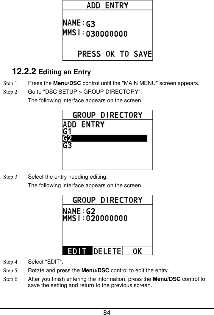  84   12.2.2 Editing an Entry Step 1  Press the Menu/DSC control until the &quot;MAIN MENU&quot; screen appears. Step 2 Go to &quot;DSC SETUP &gt; GROUP DIRECTORY&quot;. The following interface appears on the screen.  Step 3  Select the entry needing editing. The following interface appears on the screen.  Step 4  Select &quot;EDIT&quot;. Step 5 Rotate and press the Menu/DSC control to edit the entry. Step 6 After you finish entering the information, press the Menu/DSC control to save the setting and return to the previous screen. 