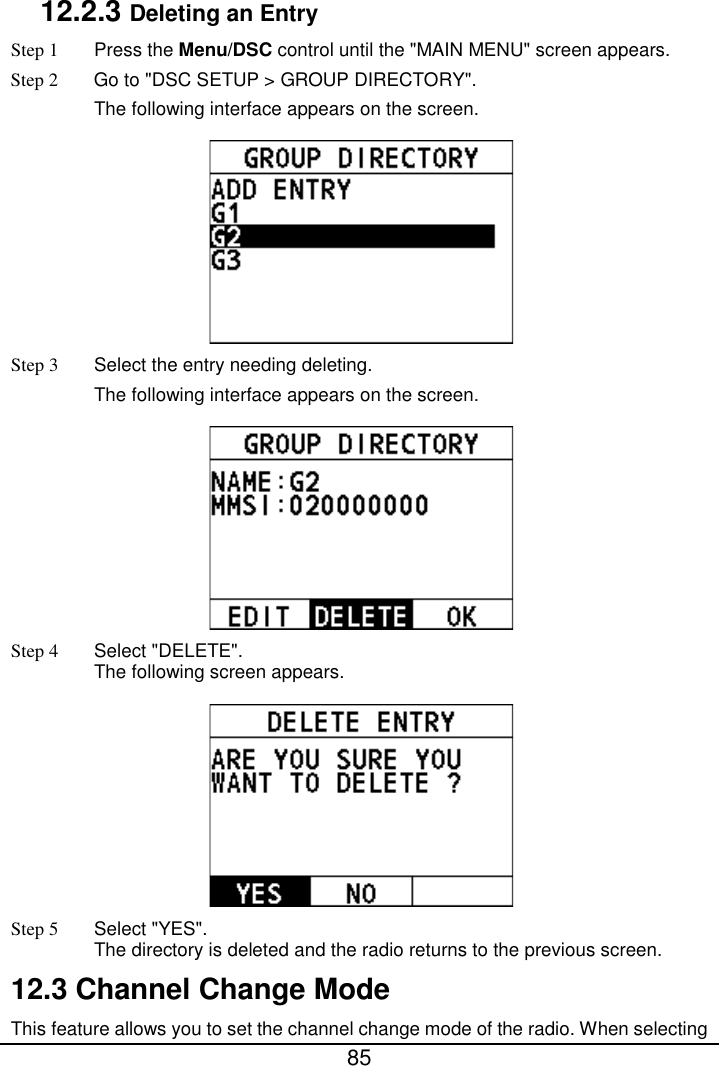  85  12.2.3 Deleting an Entry Step 1  Press the Menu/DSC control until the &quot;MAIN MENU&quot; screen appears. Step 2 Go to &quot;DSC SETUP &gt; GROUP DIRECTORY&quot;. The following interface appears on the screen.  Step 3  Select the entry needing deleting. The following interface appears on the screen.  Step 4  Select &quot;DELETE&quot;. The following screen appears.  Step 5 Select &quot;YES&quot;. The directory is deleted and the radio returns to the previous screen. 12.3 Channel Change Mode This feature allows you to set the channel change mode of the radio. When selecting 