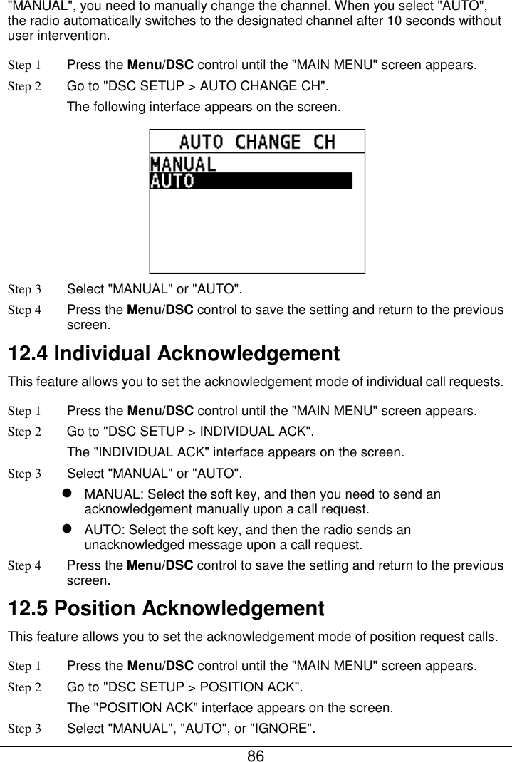  86  &quot;MANUAL&quot;, you need to manually change the channel. When you select &quot;AUTO&quot;, the radio automatically switches to the designated channel after 10 seconds without user intervention. Step 1  Press the Menu/DSC control until the &quot;MAIN MENU&quot; screen appears. Step 2 Go to &quot;DSC SETUP &gt; AUTO CHANGE CH&quot;. The following interface appears on the screen.  Step 3  Select &quot;MANUAL&quot; or &quot;AUTO&quot;. Step 4 Press the Menu/DSC control to save the setting and return to the previous screen. 12.4 Individual Acknowledgement This feature allows you to set the acknowledgement mode of individual call requests. Step 1  Press the Menu/DSC control until the &quot;MAIN MENU&quot; screen appears. Step 2 Go to &quot;DSC SETUP &gt; INDIVIDUAL ACK&quot;. The &quot;INDIVIDUAL ACK&quot; interface appears on the screen. Step 3  Select &quot;MANUAL&quot; or &quot;AUTO&quot;.  MANUAL: Select the soft key, and then you need to send an acknowledgement manually upon a call request.  AUTO: Select the soft key, and then the radio sends an unacknowledged message upon a call request. Step 4 Press the Menu/DSC control to save the setting and return to the previous screen. 12.5 Position Acknowledgement This feature allows you to set the acknowledgement mode of position request calls. Step 1  Press the Menu/DSC control until the &quot;MAIN MENU&quot; screen appears. Step 2 Go to &quot;DSC SETUP &gt; POSITION ACK&quot;. The &quot;POSITION ACK&quot; interface appears on the screen. Step 3  Select &quot;MANUAL&quot;, &quot;AUTO&quot;, or &quot;IGNORE&quot;. 
