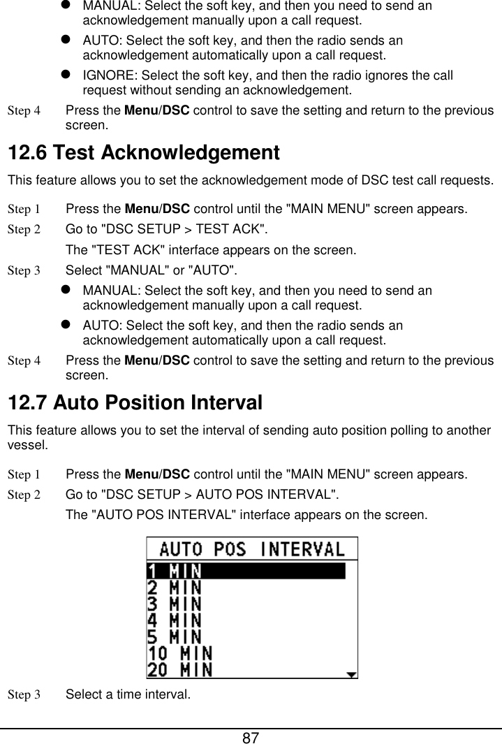  87   MANUAL: Select the soft key, and then you need to send an acknowledgement manually upon a call request.  AUTO: Select the soft key, and then the radio sends an acknowledgement automatically upon a call request.  IGNORE: Select the soft key, and then the radio ignores the call request without sending an acknowledgement. Step 4 Press the Menu/DSC control to save the setting and return to the previous screen. 12.6 Test Acknowledgement This feature allows you to set the acknowledgement mode of DSC test call requests. Step 1  Press the Menu/DSC control until the &quot;MAIN MENU&quot; screen appears. Step 2 Go to &quot;DSC SETUP &gt; TEST ACK&quot;. The &quot;TEST ACK&quot; interface appears on the screen. Step 3  Select &quot;MANUAL&quot; or &quot;AUTO&quot;.  MANUAL: Select the soft key, and then you need to send an acknowledgement manually upon a call request.  AUTO: Select the soft key, and then the radio sends an acknowledgement automatically upon a call request. Step 4 Press the Menu/DSC control to save the setting and return to the previous screen. 12.7 Auto Position Interval This feature allows you to set the interval of sending auto position polling to another vessel. Step 1  Press the Menu/DSC control until the &quot;MAIN MENU&quot; screen appears. Step 2 Go to &quot;DSC SETUP &gt; AUTO POS INTERVAL&quot;. The &quot;AUTO POS INTERVAL&quot; interface appears on the screen.  Step 3  Select a time interval. 