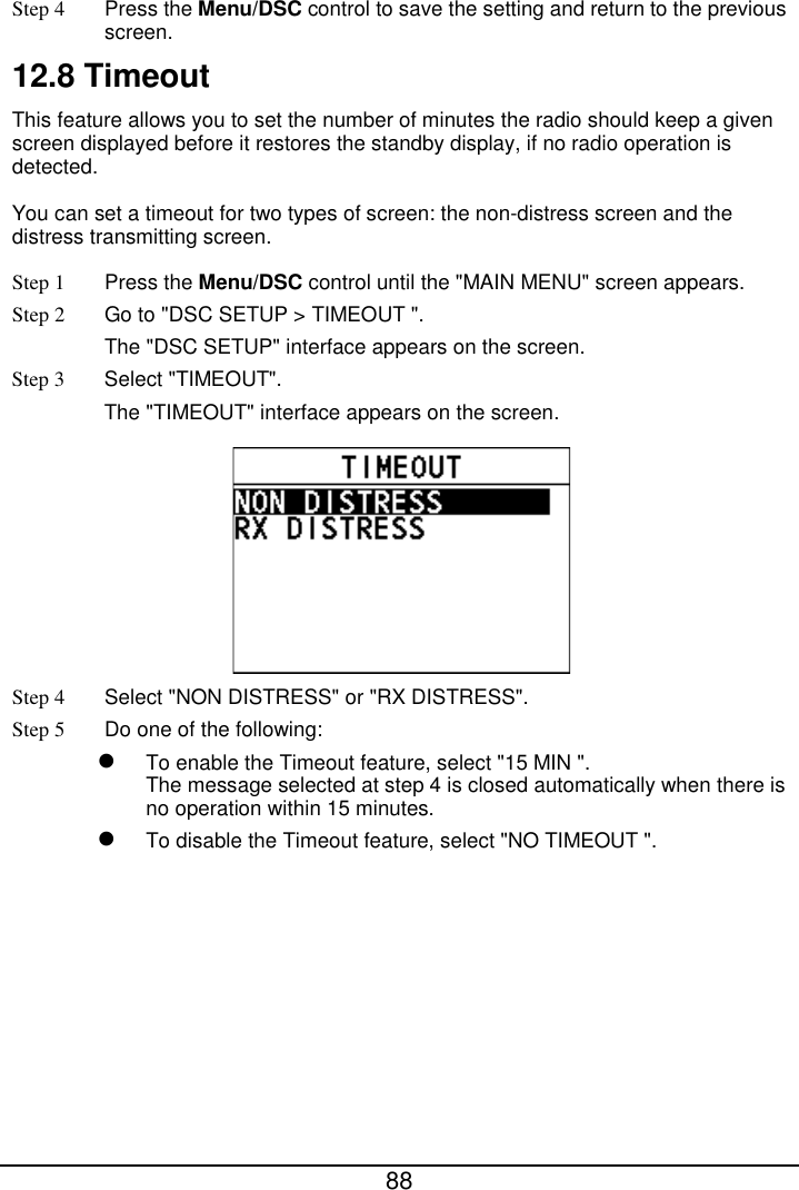  88  Step 4 Press the Menu/DSC control to save the setting and return to the previous screen. 12.8 Timeout This feature allows you to set the number of minutes the radio should keep a given screen displayed before it restores the standby display, if no radio operation is detected.   You can set a timeout for two types of screen: the non-distress screen and the distress transmitting screen. Step 1  Press the Menu/DSC control until the &quot;MAIN MENU&quot; screen appears. Step 2 Go to &quot;DSC SETUP &gt; TIMEOUT &quot;. The &quot;DSC SETUP&quot; interface appears on the screen. Step 3  Select &quot;TIMEOUT&quot;. The &quot;TIMEOUT&quot; interface appears on the screen.  Step 4 Select &quot;NON DISTRESS&quot; or &quot;RX DISTRESS&quot;. Step 5 Do one of the following:  To enable the Timeout feature, select &quot;15 MIN &quot;. The message selected at step 4 is closed automatically when there is no operation within 15 minutes.  To disable the Timeout feature, select &quot;NO TIMEOUT &quot;.  