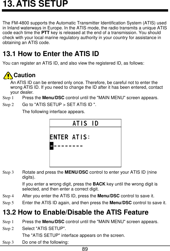  89  13. ATIS SETUP The FM-4800 supports the Automatic Transmitter Identification System (ATIS) used in Inland waterways in Europe. In the ATIS mode, the radio transmits a unique ATIS code each time the PTT key is released at the end of a transmission. You should check with your local marine regulatory authority in your country for assistance in obtaining an ATIS code.   13.1 How to Enter the ATIS ID You can register an ATIS ID, and also view the registered ID, as follows: Caution An ATIS ID can be entered only once. Therefore, be careful not to enter the wrong ATIS ID. If you need to change the ID after it has been entered, contact your dealer. Step 1  Press the Menu/DSC control until the &quot;MAIN MENU&quot; screen appears. Step 2 Go to &quot;ATIS SETUP &gt; SET ATIS ID &quot;. The following interface appears.  Step 3 Rotate and press the MENU/DSC control to enter your ATIS ID (nine digits). If you enter a wrong digit, press the BACK key until the wrong digit is selected, and then enter a correct digit. Step 4 After you enter the ATIS ID, press the Menu/DSC control to save it. Step 5 Enter the ATIS ID again, and then press the Menu/DSC control to save it. 13.2 How to Enable/Disable the ATIS Feature Step 1  Press the Menu/DSC control until the &quot;MAIN MENU&quot; screen appears. Step 2  Select &quot;ATIS SETUP&quot;. The &quot;ATIS SETUP&quot; interface appears on the screen. Step 3 Do one of the following: 