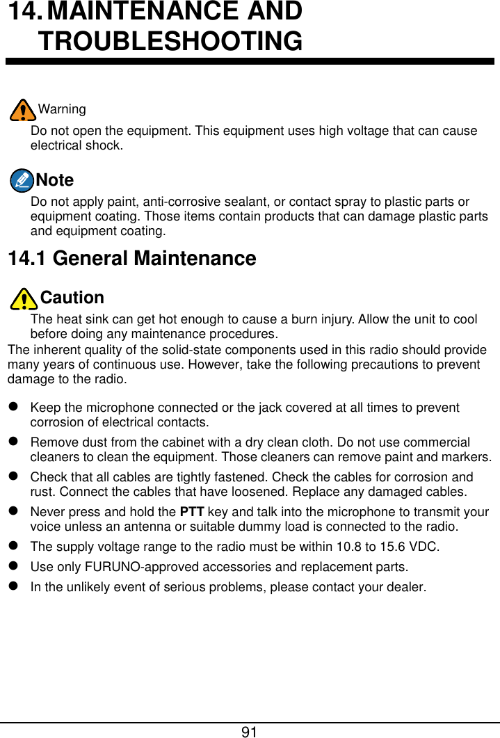  91  14. MAINTENANCE AND TROUBLESHOOTING Warning Do not open the equipment. This equipment uses high voltage that can cause electrical shock. Note Do not apply paint, anti-corrosive sealant, or contact spray to plastic parts or equipment coating. Those items contain products that can damage plastic parts and equipment coating. 14.1 General Maintenance Caution The heat sink can get hot enough to cause a burn injury. Allow the unit to cool before doing any maintenance procedures. The inherent quality of the solid-state components used in this radio should provide many years of continuous use. However, take the following precautions to prevent damage to the radio.  Keep the microphone connected or the jack covered at all times to prevent corrosion of electrical contacts.  Remove dust from the cabinet with a dry clean cloth. Do not use commercial cleaners to clean the equipment. Those cleaners can remove paint and markers.  Check that all cables are tightly fastened. Check the cables for corrosion and rust. Connect the cables that have loosened. Replace any damaged cables.  Never press and hold the PTT key and talk into the microphone to transmit your voice unless an antenna or suitable dummy load is connected to the radio.  The supply voltage range to the radio must be within 10.8 to 15.6 VDC.  Use only FURUNO-approved accessories and replacement parts.  In the unlikely event of serious problems, please contact your dealer.     