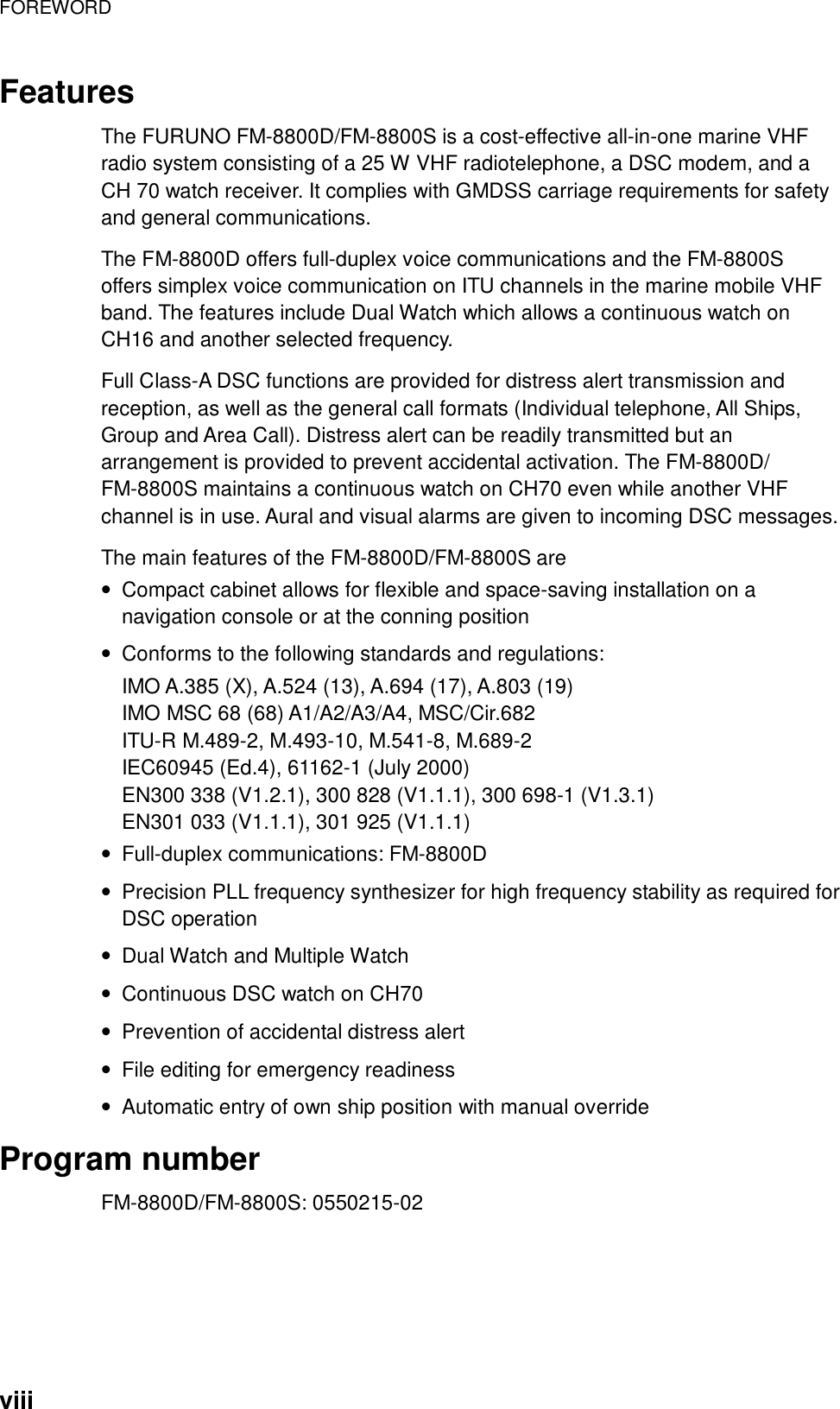 FOREWORD    viii Features  The FURUNO FM-8800D/FM-8800S is a cost-effective all-in-one marine VHF radio system consisting of a 25 W VHF radiotelephone, a DSC modem, and a CH 70 watch receiver. It complies with GMDSS carriage requirements for safety and general communications.  The FM-8800D offers full-duplex voice communications and the FM-8800S offers simplex voice communication on ITU channels in the marine mobile VHF band. The features include Dual Watch which allows a continuous watch on CH16 and another selected frequency.  Full Class-A DSC functions are provided for distress alert transmission and reception, as well as the general call formats (Individual telephone, All Ships, Group and Area Call). Distress alert can be readily transmitted but an arrangement is provided to prevent accidental activation. The FM-8800D/ FM-8800S maintains a continuous watch on CH70 even while another VHF channel is in use. Aural and visual alarms are given to incoming DSC messages.  The main features of the FM-8800D/FM-8800S are •  Compact cabinet allows for flexible and space-saving installation on a navigation console or at the conning position •  Conforms to the following standards and regulations: IMO A.385 (X), A.524 (13), A.694 (17), A.803 (19) IMO MSC 68 (68) A1/A2/A3/A4, MSC/Cir.682 ITU-R M.489-2, M.493-10, M.541-8, M.689-2 IEC60945 (Ed.4), 61162-1 (July 2000) EN300 338 (V1.2.1), 300 828 (V1.1.1), 300 698-1 (V1.3.1) EN301 033 (V1.1.1), 301 925 (V1.1.1) •  Full-duplex communications: FM-8800D •  Precision PLL frequency synthesizer for high frequency stability as required for DSC operation •  Dual Watch and Multiple Watch •  Continuous DSC watch on CH70 •  Prevention of accidental distress alert •  File editing for emergency readiness •  Automatic entry of own ship position with manual override  Program number FM-8800D/FM-8800S: 0550215-02 