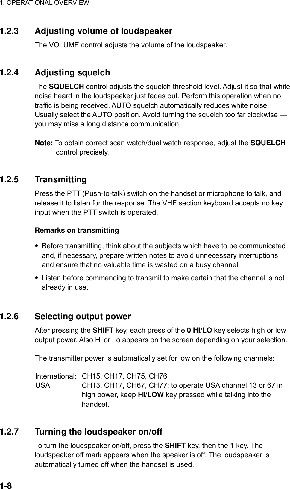 1. OPERATIONAL OVERVIEW    1-8 1.2.3  Adjusting volume of loudspeaker The VOLUME control adjusts the volume of the loudspeaker.   1.2.4 Adjusting squelch The SQUELCH control adjusts the squelch threshold level. Adjust it so that white noise heard in the loudspeaker just fades out. Perform this operation when no traffic is being received. AUTO squelch automatically reduces white noise. Usually select the AUTO position. Avoid turning the squelch too far clockwise — you may miss a long distance communication.  Note: To obtain correct scan watch/dual watch response, adjust the SQUELCH control precisely.   1.2.5 Transmitting Press the PTT (Push-to-talk) switch on the handset or microphone to talk, and release it to listen for the response. The VHF section keyboard accepts no key input when the PTT switch is operated.  Remarks on transmitting •  Before transmitting, think about the subjects which have to be communicated and, if necessary, prepare written notes to avoid unnecessary interruptions and ensure that no valuable time is wasted on a busy channel. •  Listen before commencing to transmit to make certain that the channel is not already in use.   1.2.6 Selecting output power After pressing the SHIFT key, each press of the 0 HI/LO key selects high or low output power. Also Hi or Lo appears on the screen depending on your selection.    The transmitter power is automatically set for low on the following channels:  International:   CH15, CH17, CH75, CH76 USA:  CH13, CH17, CH67, CH77; to operate USA channel 13 or 67 in high power, keep HI/LOW key pressed while talking into the handset.   1.2.7  Turning the loudspeaker on/off To turn the loudspeaker on/off, press the SHIFT key, then the 1 key. The loudspeaker off mark appears when the speaker is off. The loudspeaker is automatically turned off when the handset is used. 