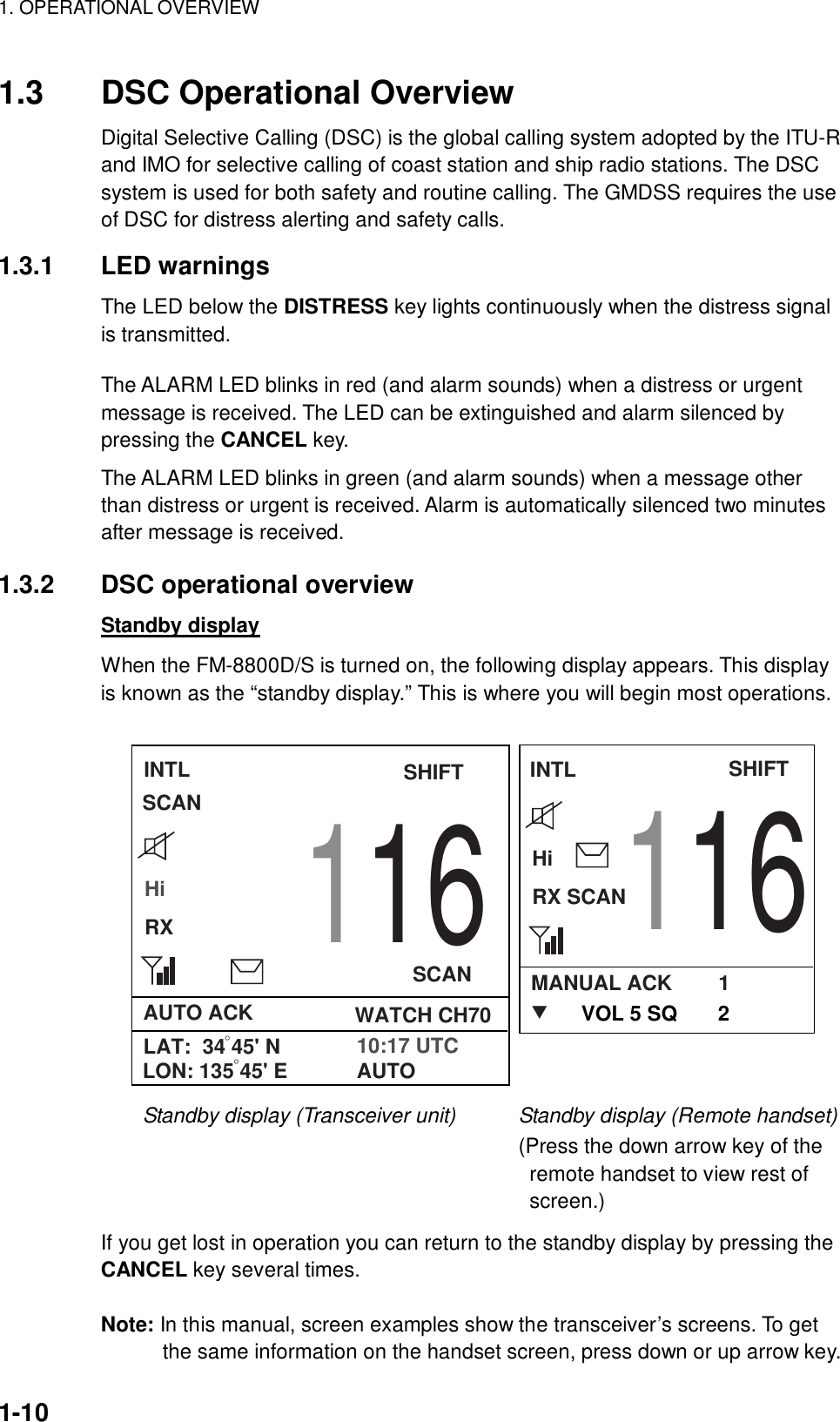 1. OPERATIONAL OVERVIEW    1-10 1.3  DSC Operational Overview Digital Selective Calling (DSC) is the global calling system adopted by the ITU-R and IMO for selective calling of coast station and ship radio stations. The DSC system is used for both safety and routine calling. The GMDSS requires the use of DSC for distress alerting and safety calls.  1.3.1 LED warnings The LED below the DISTRESS key lights continuously when the distress signal is transmitted.    The ALARM LED blinks in red (and alarm sounds) when a distress or urgent message is received. The LED can be extinguished and alarm silenced by pressing the CANCEL key. The ALARM LED blinks in green (and alarm sounds) when a message other than distress or urgent is received. Alarm is automatically silenced two minutes after message is received.  1.3.2 DSC operational overview Standby display When the FM-8800D/S is turned on, the following display appears. This display is known as the “standby display.” This is where you will begin most operations.  INTLHiRX116SCANSHIFTAUTO ACK WATCH CH70LAT:  34 45&apos; N°10:17 UTCLON: 135 45&apos; E°AUTOINTLHiRX SCANSHIFTMANUAL ACK        1TSCAN116VOL 5 SQ       2 Standby display (Transceiver unit)      Standby display (Remote handset)                                          (Press the down arrow key of the remote handset to view rest of screen.)  If you get lost in operation you can return to the standby display by pressing the CANCEL key several times.  Note: In this manual, screen examples show the transceiver’s screens. To get the same information on the handset screen, press down or up arrow key. 