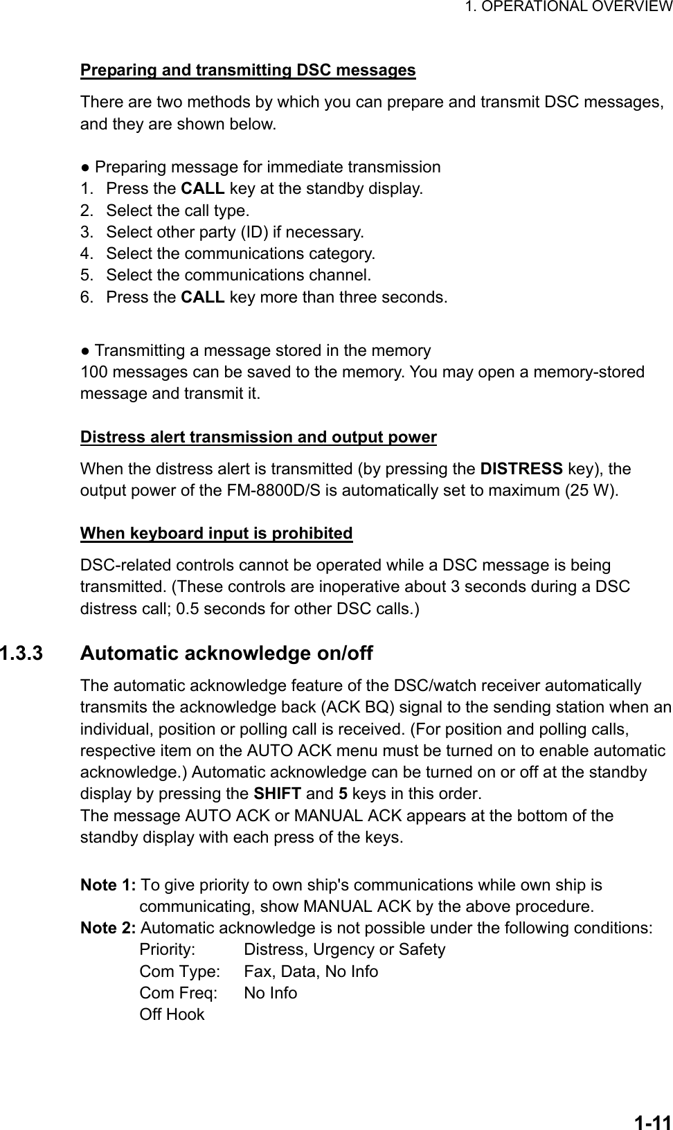 1. OPERATIONAL OVERVIEW    1-11Preparing and transmitting DSC messages There are two methods by which you can prepare and transmit DSC messages, and they are shown below.  ● Preparing message for immediate transmission 1. Press the CALL key at the standby display. 2.  Select the call type. 3.  Select other party (ID) if necessary. 4.  Select the communications category. 5.  Select the communications channel. 6. Press the CALL key more than three seconds.  ● Transmitting a message stored in the memory 100 messages can be saved to the memory. You may open a memory-stored message and transmit it.  Distress alert transmission and output power When the distress alert is transmitted (by pressing the DISTRESS key), the output power of the FM-8800D/S is automatically set to maximum (25 W).  When keyboard input is prohibited DSC-related controls cannot be operated while a DSC message is being transmitted. (These controls are inoperative about 3 seconds during a DSC distress call; 0.5 seconds for other DSC calls.)  1.3.3  Automatic acknowledge on/off The automatic acknowledge feature of the DSC/watch receiver automatically transmits the acknowledge back (ACK BQ) signal to the sending station when an individual, position or polling call is received. (For position and polling calls, respective item on the AUTO ACK menu must be turned on to enable automatic acknowledge.) Automatic acknowledge can be turned on or off at the standby display by pressing the SHIFT and 5 keys in this order.   The message AUTO ACK or MANUAL ACK appears at the bottom of the standby display with each press of the keys.  Note 1: To give priority to own ship&apos;s communications while own ship is communicating, show MANUAL ACK by the above procedure. Note 2: Automatic acknowledge is not possible under the following conditions:   Priority:    Distress, Urgency or Safety   Com Type:    Fax, Data, No Info   Com Freq:    No Info  Off Hook 