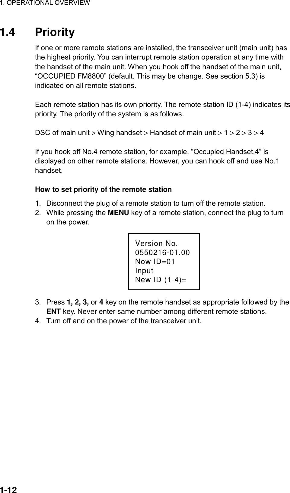 1. OPERATIONAL OVERVIEW    1-12 1.4 Priority If one or more remote stations are installed, the transceiver unit (main unit) has the highest priority. You can interrupt remote station operation at any time with the handset of the main unit. When you hook off the handset of the main unit, “OCCUPIED FM8800” (default. This may be change. See section 5.3) is indicated on all remote stations.  Each remote station has its own priority. The remote station ID (1-4) indicates its priority. The priority of the system is as follows.  DSC of main unit &gt; Wing handset &gt; Handset of main unit &gt; 1 &gt; 2 &gt; 3 &gt; 4  If you hook off No.4 remote station, for example, “Occupied Handset.4” is displayed on other remote stations. However, you can hook off and use No.1 handset.  How to set priority of the remote station 1.  Disconnect the plug of a remote station to turn off the remote station. 2.  While pressing the MENU key of a remote station, connect the plug to turn on the power. Version No.0550216-01.00Now ID=01InputNew ID (1-4)= 3. Press 1, 2, 3, or 4 key on the remote handset as appropriate followed by the ENT key. Never enter same number among different remote stations. 4.  Turn off and on the power of the transceiver unit.   