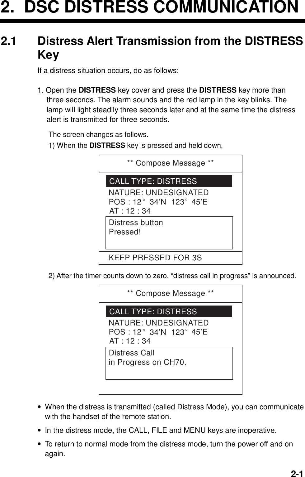     2-12.  DSC DISTRESS COMMUNICATION 2.1  Distress Alert Transmission from the DISTRESS Key If a distress situation occurs, do as follows:  1. Open the DISTRESS key cover and press the DISTRESS key more than three seconds. The alarm sounds and the red lamp in the key blinks. The lamp will light steadily three seconds later and at the same time the distress alert is transmitted for three seconds.  The screen changes as follows. 1) When the DISTRESS key is pressed and held down, ** Compose Message **CALL TYPE: DISTRESSNATURE: UNDESIGNATEDPOS : 12° 34’N  123° 45’EAT : 12 : 34Distress buttonPressed!KEEP PRESSED FOR 3S 2) After the timer counts down to zero, “distress call in progress” is announced. ** Compose Message **CALL TYPE: DISTRESSNATURE: UNDESIGNATEDPOS : 12° 34’N  123° 45’EAT : 12 : 34Distress Callin Progress on CH70. •  When the distress is transmitted (called Distress Mode), you can communicate with the handset of the remote station. •  In the distress mode, the CALL, FILE and MENU keys are inoperative. •  To return to normal mode from the distress mode, turn the power off and on again. 
