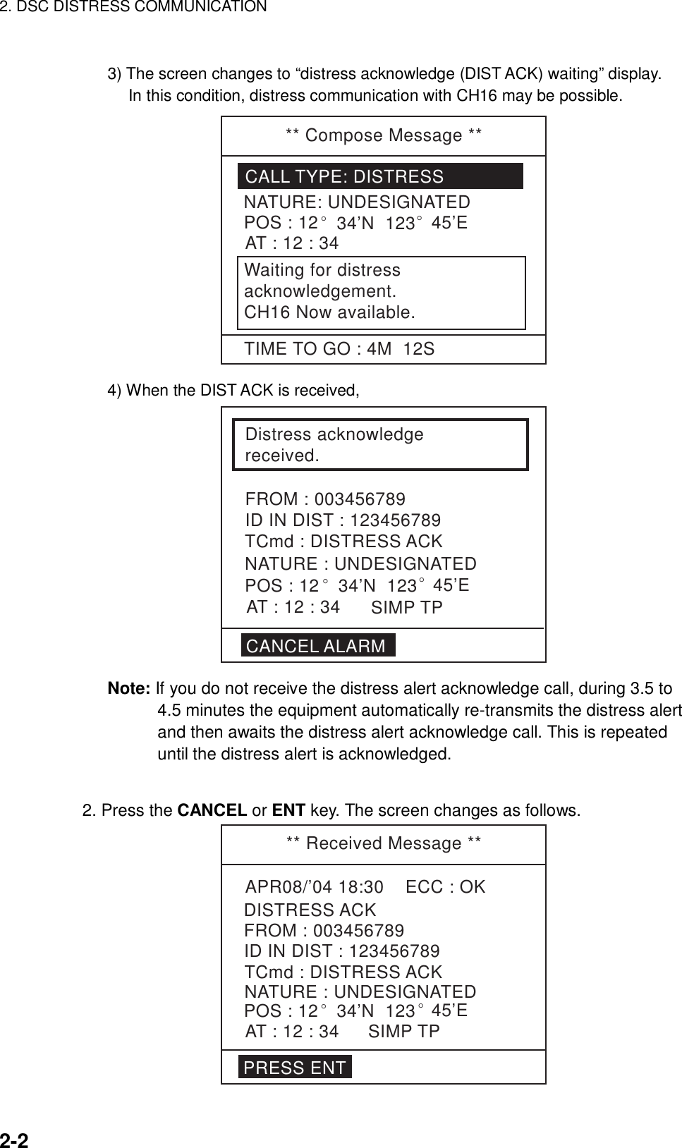 2. DSC DISTRESS COMMUNICATION    2-2  3) The screen changes to “distress acknowledge (DIST ACK) waiting” display.   In this condition, distress communication with CH16 may be possible. ** Compose Message **CALL TYPE: DISTRESSNATURE: UNDESIGNATEDPOS : 12° 34’N  123° 45’EAT : 12 : 34Waiting for distressacknowledgement.CH16 Now available.TIME TO GO : 4M  12S 4) When the DIST ACK is received, Distress acknowledge received.FROM : 003456789ID IN DIST : 123456789CANCEL ALARMTCmd : DISTRESS ACKAT : 12 : 34POS : 12SIMP TPNATURE : UNDESIGNATED° 34’N  123° 45’E Note: If you do not receive the distress alert acknowledge call, during 3.5 to 4.5 minutes the equipment automatically re-transmits the distress alert and then awaits the distress alert acknowledge call. This is repeated until the distress alert is acknowledged.     2. Press the CANCEL or ENT key. The screen changes as follows. ** Received Message **APR08/’04 18:30    ECC : OKTCmd : DISTRESS ACKDISTRESS ACKNATURE : UNDESIGNATEDPOS : 12° 34’N  123° 45’EAT : 12 : 34FROM : 003456789ID IN DIST : 123456789PRESS ENTSIMP TP  