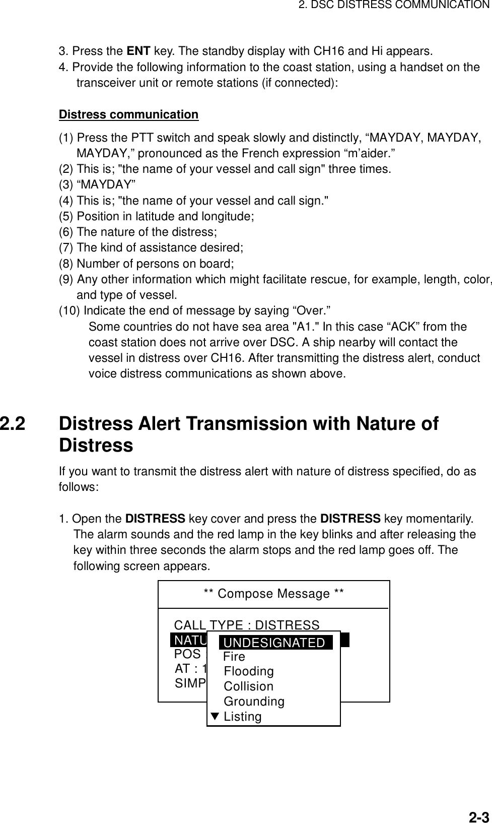 2. DSC DISTRESS COMMUNICATION    2-33. Press the ENT key. The standby display with CH16 and Hi appears. 4. Provide the following information to the coast station, using a handset on the transceiver unit or remote stations (if connected):  Distress communication (1) Press the PTT switch and speak slowly and distinctly, “MAYDAY, MAYDAY, MAYDAY,” pronounced as the French expression “m’aider.” (2) This is; &quot;the name of your vessel and call sign&quot; three times. (3) “MAYDAY” (4) This is; &quot;the name of your vessel and call sign.&quot; (5) Position in latitude and longitude; (6) The nature of the distress; (7) The kind of assistance desired; (8) Number of persons on board; (9) Any other information which might facilitate rescue, for example, length, color, and type of vessel. (10) Indicate the end of message by saying “Over.” Some countries do not have sea area &quot;A1.&quot; In this case “ACK” from the coast station does not arrive over DSC. A ship nearby will contact the vessel in distress over CH16. After transmitting the distress alert, conduct voice distress communications as shown above.   2.2  Distress Alert Transmission with Nature of Distress If you want to transmit the distress alert with nature of distress specified, do as follows:  1. Open the DISTRESS key cover and press the DISTRESS key momentarily. The alarm sounds and the red lamp in the key blinks and after releasing the key within three seconds the alarm stops and the red lamp goes off. The following screen appears. ** Compose Message **NATURE : UNDESIGNATEDPOS : 12° 34N  123 ° 45EAT : 12 : 34SIMP TPCALL TYPE : DISTRESSUNDESIGNATEDFireFloodingCollisionGroundingListingT 